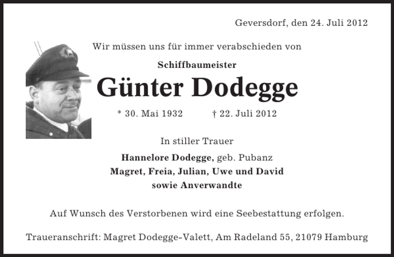 <p>Geversdorf, den 24. Juli 2012<br />Wir müssen uns für immer verabschieden von<br />Schiffbaumeister</p><p>Günter Dodegge<br />* 30. Mai 1932</p><p>† 22. Juli 2012</p><p>In stiller Trauer<br />Hannelore Dodegge, geb. Pubanz<br />Magret, Freia, Julian, Uwe und David<br />sowie Anverwandte<br />Auf Wunsch des Verstorbenen wird eine Seebestattung erfolgen.<br />Traueranschrift: Magret Dodegge-Valett, Am Radeland 55, 21079 Hamburg</p>