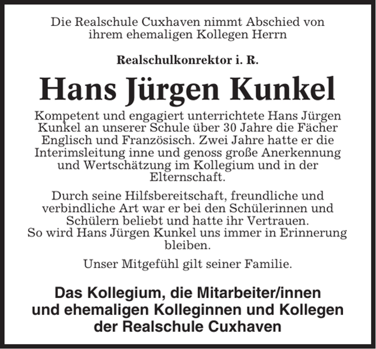 <p>Die Realschule Cuxhaven nimmt Abschied von<br />ihrem ehemaligen Kollegen Herrn<br />Realschulkonrektor i. R.</p><p>Hans Jürgen Kunkel<br />Kompetent und engagiert unterrichtete Hans Jürgen<br />Kunkel an unserer Schule über 30 Jahre die Fächer<br />Englisch und Französisch. Zwei Jahre hatte er die<br />Interimsleitung inne und genoss große Anerkennung<br />und Wertschätzung im Kollegium und in der<br />Elternschaft.<br />Durch seine Hilfsbereitschaft, freundliche und<br />verbindliche Art war er bei den Schülerinnen und<br />Schülern beliebt und hatte ihr Vertrauen.<br />So wird Hans Jürgen Kunkel uns immer in Erinnerung<br />bleiben.<br />Unser Mitgefühl gilt seiner Familie.</p><p>Das Kollegium, die Mitarbeiter/innen<br />und ehemaligen Kolleginnen und Kollegen<br />der Realschule Cuxhaven</p>