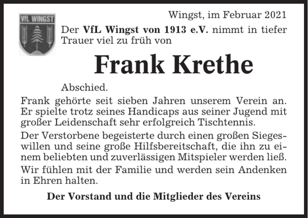 <p>Wingst, im Februar 2021<br />Der VfL Wingst von 1913 e.V. nimmt in tiefer<br />Trauer viel zu früh von</p><p>Frank Krethe<br />Abschied.<br />Frank gehörte seit sieben Jahren unserem Verein an.<br />Er spielte trotz seines Handicaps aus seiner Jugend mit<br />großer Leidenschaft sehr erfolgreich Tischtennis.<br />Der Verstorbene begeisterte durch einen großen Siegeswillen und seine große Hilfsbereitschaft, die ihn zu einem beliebten und zuverlässigen Mitspieler werden ließ.<br />Wir fühlen mit der Familie und werden sein Andenken<br />in Ehren halten.<br />Der Vorstand und die Mitglieder des Vereins</p>