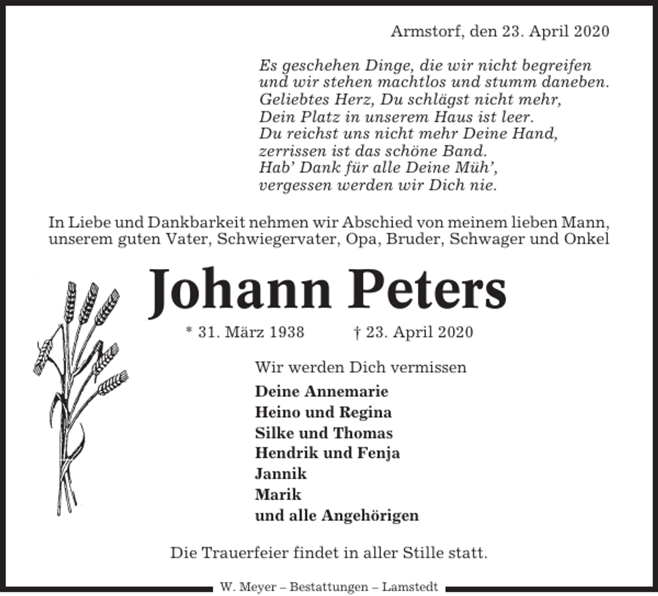 <p>Armstorf, den 23. April 2020<br />Es geschehen Dinge, die wir nicht begreifen<br />und wir stehen machtlos und stumm daneben.<br />Geliebtes Herz, Du schlägst nicht mehr,<br />Dein Platz in unserem Haus ist leer.<br />Du reichst uns nicht mehr Deine Hand,<br />zerrissen ist das schöne Band.<br />Hab’ Dank für alle Deine Müh’,<br />vergessen werden wir Dich nie.<br />In Liebe und Dankbarkeit nehmen wir Abschied von meinem lieben Mann,<br />unserem guten Vater, Schwiegervater, Opa, Bruder, Schwager und Onkel</p><p>Johann Peters<br />* 31. März 1938</p><p>† 23. April 2020</p><p>Wir werden Dich vermissen<br />Deine Annemarie<br />Heino und Regina<br />Silke und Thomas<br />Hendrik und Fenja<br />Jannik<br />Marik<br />und alle Angehörigen<br />Die Trauerfeier findet in aller Stille statt.<br />W. Meyer – Bestattungen – Lamstedt</p>