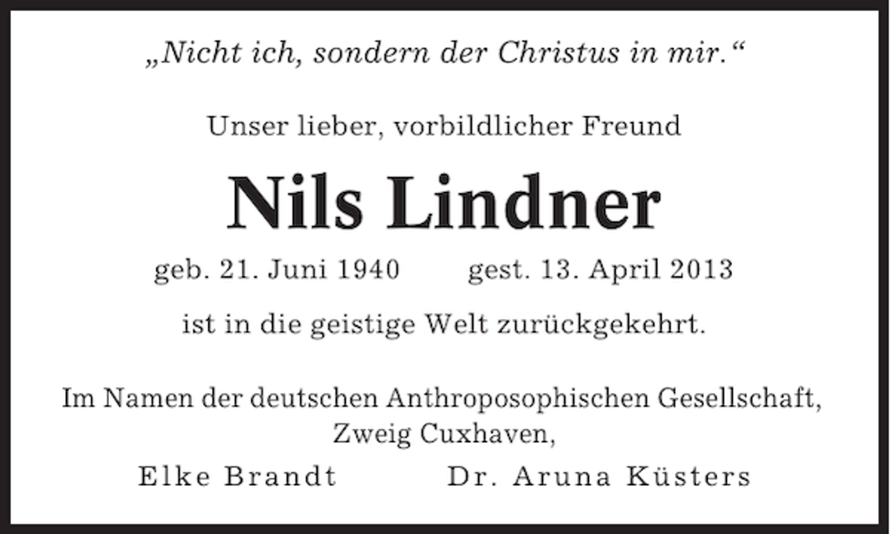 <p>„Nicht ich, sondern der Christus in mir.“<br />Unser lieber, vorbildlicher Freund</p><p>Nils Lindner<br />geb. 21. Juni 1940</p><p>gest. 13. April 2013</p><p>ist in die geistige Welt zurückgekehrt.<br />Im Namen der deutschen Anthroposophischen Gesellschaft,<br />Zweig Cuxhaven,<br />Elke Brandt<br />Dr. Aruna Küsters</p>