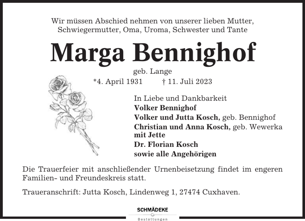 <p>Wir müssen Abschied nehmen von unserer lieben Mutter,<br />Schwiegermutter, Oma, Uroma, Schwester und Tante</p><p>Marga Bennighof<br />geb. Lange<br />*4. April 1931<br />† 11. Juli 2023<br />In Liebe und Dankbarkeit<br />Volker Bennighof<br />Volker und Jutta Kosch, geb. Bennighof<br />Christian und Anna Kosch, geb. Wewerka<br />mit Jette<br />Dr. Florian Kosch<br />sowie alle Angehörigen<br />Die Trauerfeier mit anschließender Urnenbeisetzung findet im engeren<br />Familien- und Freundeskreis statt.<br />Traueranschrift: Jutta Kosch, Lindenweg 1, 27474 Cuxhaven.</p>