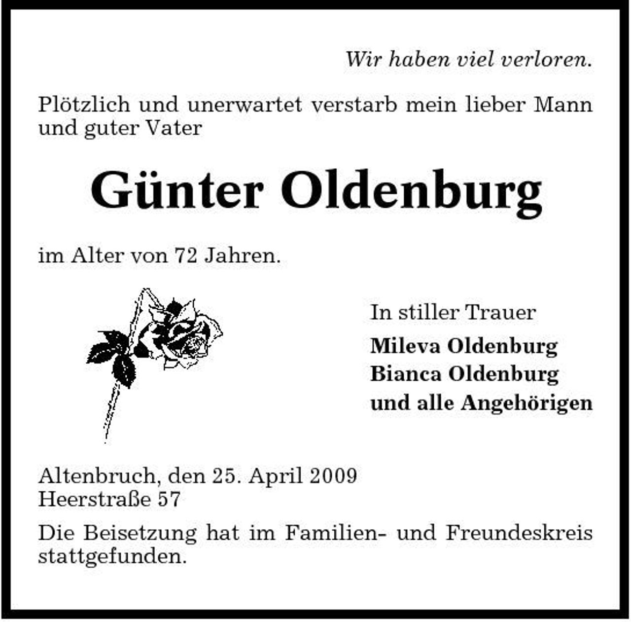 <p>Wir haben viel verloren. Plötzlich und unerwartet verstarb mein lieber Mann und guter Vater</p><p>Günter Oldenburg<br />im Alter von 72 Jahren. In stiller Trauer Mileva Oldenburg Bianca Oldenburg und alle Angehörigen Altenbruch, den 25. April 2009 Heerstraße 57 Die Beisetzung hat im Familien- und Freundeskreis stattgefunden.</p>