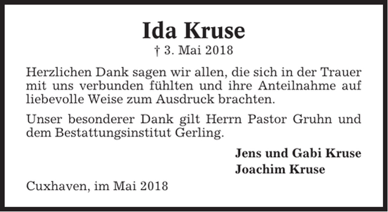<p>Ida Kruse<br />† 3. Mai 2018<br />Herzlichen Dank sagen wir allen, die sich in der Trauer<br />mit uns verbunden fühlten und ihre Anteilnahme auf<br />liebevolle Weise zum Ausdruck brachten.<br />Unser besonderer Dank gilt Herrn Pastor Gruhn und<br />dem Bestattungsinstitut Gerling.<br />Jens und Gabi Kruse<br />Joachim Kruse<br />Cuxhaven, im Mai 2018</p>
