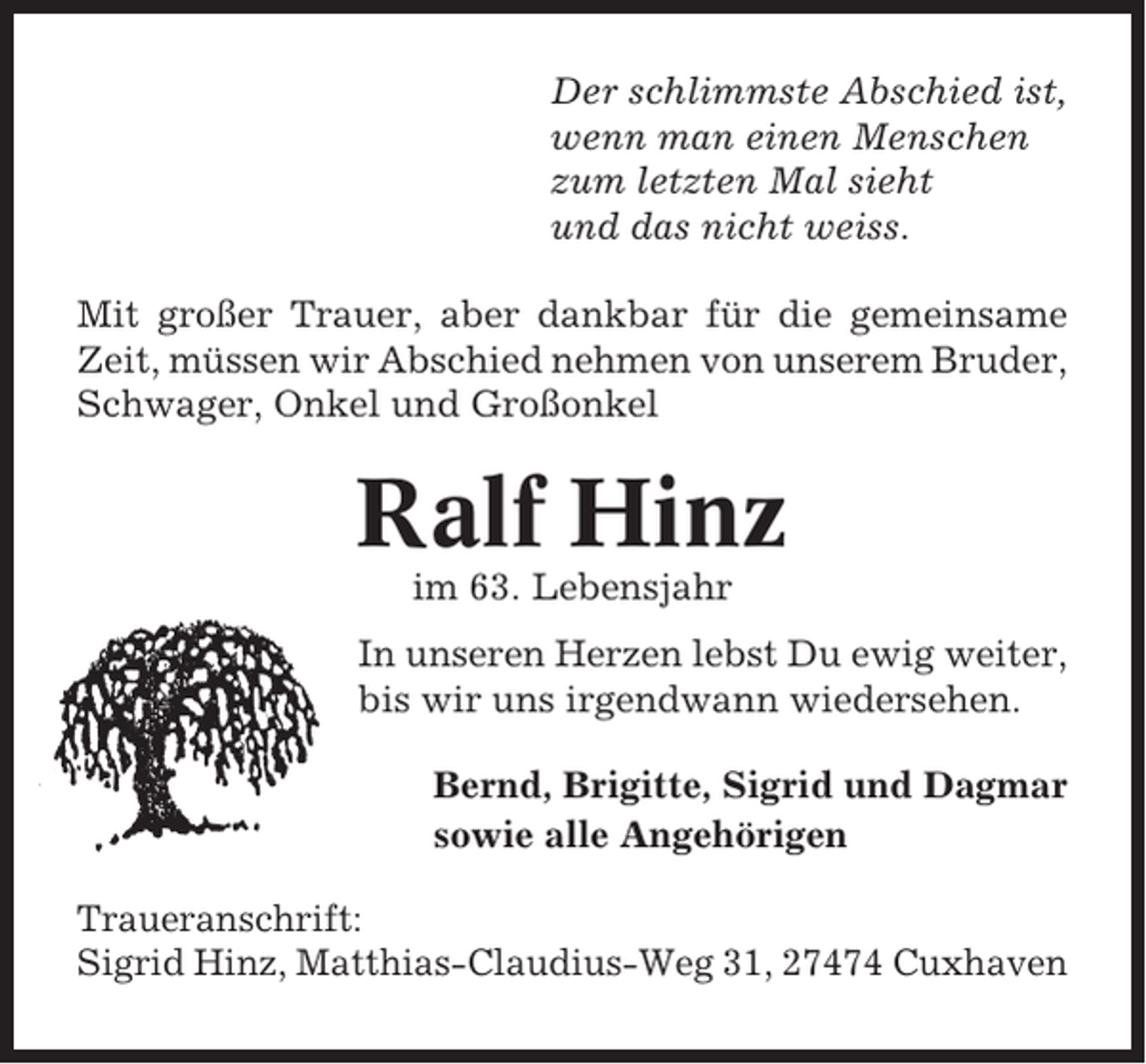 <p>Der schlimmste Abschied ist,<br />wenn man einen Menschen<br />zum letzten Mal sieht<br />und das nicht weiss.<br />Mit großer Trauer, aber dankbar für die gemeinsame<br />Zeit, müssen wir Abschied nehmen von unserem Bruder,<br />Schwager, Onkel und Großonkel</p><p>Ralf Hinz<br />im 63. Lebensjahr<br />In unseren Herzen lebst Du ewig weiter,<br />bis wir uns irgendwann wiedersehen.<br />Bernd, Brigitte, Sigrid und Dagmar<br />sowie alle Angehörigen<br />Traueranschrift:<br />Sigrid Hinz, Matthias-Claudius-Weg 31, 27474 Cuxhaven</p>