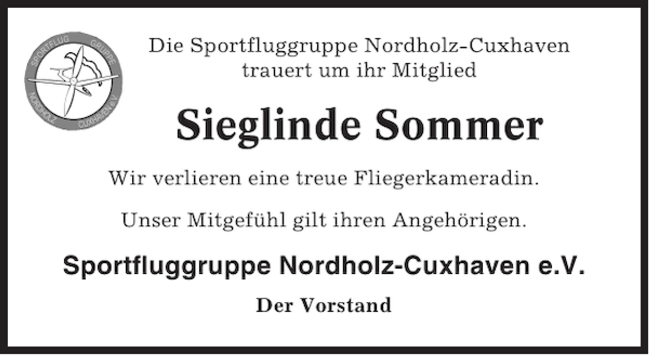 <p>Die Sportfluggruppe Nordholz-Cuxhaven<br />trauert um ihr Mitglied</p><p>Sieglinde Sommer<br />Wir verlieren eine treue Fliegerkameradin.<br />Unser Mitgefühl gilt ihren Angehörigen.</p><p>Sportfluggruppe Nordholz-Cuxhaven e.V.<br />Der Vorstand</p>