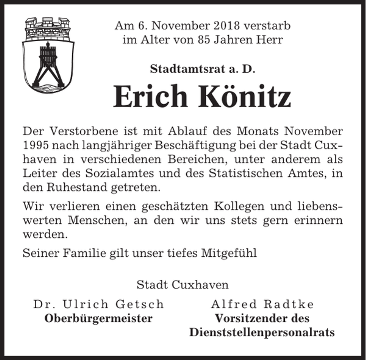 <p>Am 6. November 2018 verstarb<br />im Alter von 85 Jahren Herr<br />Stadtamtsrat a. D.</p><p>Erich Könitz<br />Der Verstorbene ist mit Ablauf des Monats November<br />1995 nach langjähriger Beschäftigung bei der Stadt Cuxhaven in verschiedenen Bereichen, unter anderem als<br />Leiter des Sozialamtes und des Statistischen Amtes, in<br />den Ruhestand getreten.<br />Wir verlieren einen geschätzten Kollegen und liebenswerten Menschen, an den wir uns stets gern erinnern<br />werden.<br />Seiner Familie gilt unser tiefes Mitgefühl<br />Stadt Cuxhaven<br />Dr. Ulrich Getsch<br />Oberbürgermeister</p><p>Alfred Radtke<br />Vorsitzender des<br />Dienststellenpersonalrats</p>