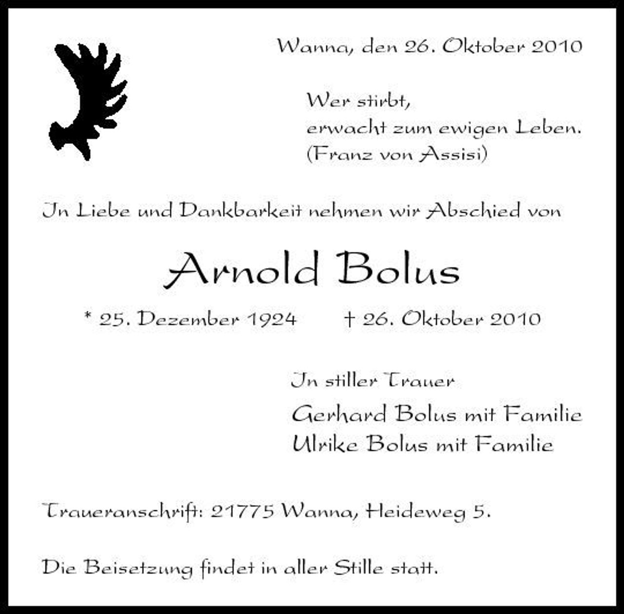 <p>Wanna, den 26. Oktober 2010 Wer stirbt, erwacht zum ewigen Leben. (Franz von Assisi) In Liebe und Dankbarkeit nehmen wir Abschied von</p><p>Arnold Bolus<br />* 25. Dezember 1924 † 26. Oktober 2010 Instiller Trauer In stiller Trauer</p><p>Gerhard Bolus mit Familie Ulrike Bolus mit Familie<br />Traueranschrift: 21775 Wanna, Heideweg 5. Die Beisetzung findet in aller Stille statt.</p>