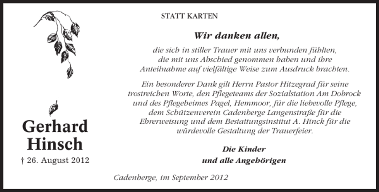 <p>STATT KARTEN</p><p>Wir danken allen,<br />die sich in stiller Trauer mit uns verbunden fühlten,<br />die mit uns Abschied genommen haben und ihre<br />Anteilnahme auf vielfältige Weise zum Ausdruck brachten.</p><p>Gerhard<br />Hinsch<br />† 26. August 2012</p><p>Ein besonderer Dank gilt Herrn Pastor Hitzegrad für seine<br />trostreichen Worte, den Pflegeteams der Sozialstation Am Dobrock<br />und des Pflegeheimes Pagel, Hemmoor, für die liebevolle Pflege,<br />dem Schützenverein Cadenberge Langenstraße für die<br />Ehrerweisung und dem Bestattungsinstitut A. Hinck für die<br />würdevolle Gestaltung der Trauerfeier.<br />Die Kinder<br />und alle Angehörigen<br />Cadenberge, im September 2012</p>