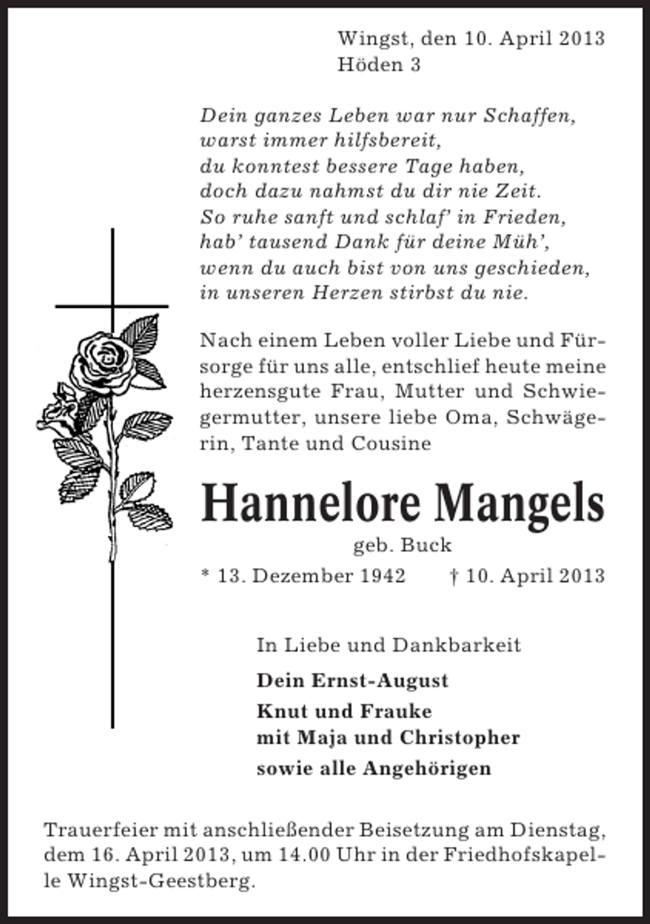 <p>Wingst, den 10. April 2013<br />Höden 3<br />Dein ganzes Leben war nur Schaffen,<br />warst immer hilfsbereit,<br />du konntest bessere Tage haben,<br />doch dazu nahmst du dir nie Zeit.<br />So ruhe sanft und schlaf’ in Frieden,<br />hab’ tausend Dank für deine Müh’,<br />wenn du auch bist von uns geschieden,<br />in unseren Herzen stirbst du nie.<br />Nach einem Leben voller Liebe und Fürsorge für uns alle, entschlief heute meine<br />herzensgute Frau, Mutter und Schwiegermutter, unsere liebe Oma, Schwägerin, Tante und Cousine</p><p>Hannelore Mangels<br />geb. Buck<br />* 13. Dezember 1942<br />† 10. April 2013<br />In Liebe und Dankbarkeit<br />Dein Ernst-August<br />Knut und Frauke<br />mit Maja und Christopher<br />sowie alle Angehörigen<br />Trauerfeier mit anschließender Beisetzung am Dienstag,<br />dem 16. April 2013, um 14.00 Uhr in der Friedhofskapelle Wingst-Geestberg.</p>