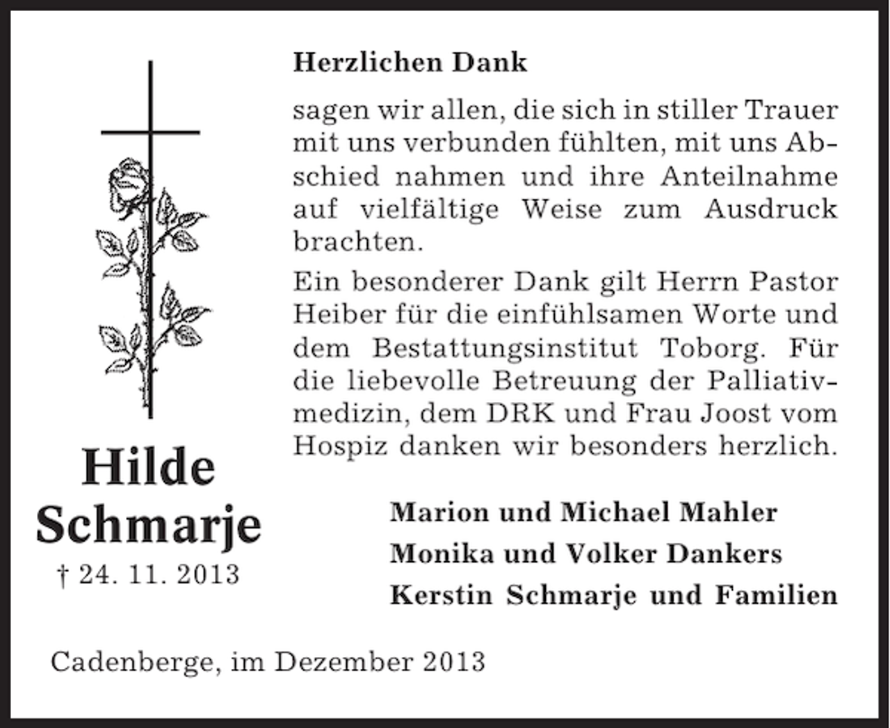 <p>Bremerreihe, den 26. Oktober 2009</p><p>Herzlichen Dank</p><p>Nun schlafe sanft und ruh’ in Frieden,<br />hab tausend Dank für Deine Müh’,<br />wenn Du auch bist von uns geschieden,<br />in unseren Herzen stirbst Du nie.</p><p>sagen wir allen, die sich in stiller Trauer<br />mit uns verbunden fühlten, mit uns AbNach langer schwerer Krankheit entschied nahmen und ihre Anteilnahme<br />schlief heute mein lieber Mann, unser<br />lieber Vater, Schwiegervater und Opa<br />auf vielfältige Weise zum Ausdruck<br />brachten.<br />Heinz Heinsohn<br />Ein besonderer2009<br />Dank gilt Herrn Pastor<br />* 24. Okt. 1936<br />† 26. Okt.<br />Heiber für die einfühlsamen Worte und<br />dem<br />In stiller Trauer Bestattungsinstitut Toborg. Für<br />die liebevolle Betreuung der PalliativIrma Heinsohn<br />Inge und Gerhard Lühmann DRK und Frau Joost vom<br />medizin, dem<br />Ilona Lühmann<br />Hospiz danken wir besonders herzlich.</p><p>Hilde<br />Schmarje</p><p>Trauerandacht am Freitag, dem 30. Oktober 2009, um<br />14.00 Uhr in der Friedhofskapelle in Oberndorf, anschließend Beisetzung.</p><p>† 24. 11. 2013</p><p>Marion und Michael Mahler<br />Monika und Volker Dankers<br />Kerstin Schmarje und Familien</p><p>Cadenberge, im Dezember 2013</p>
