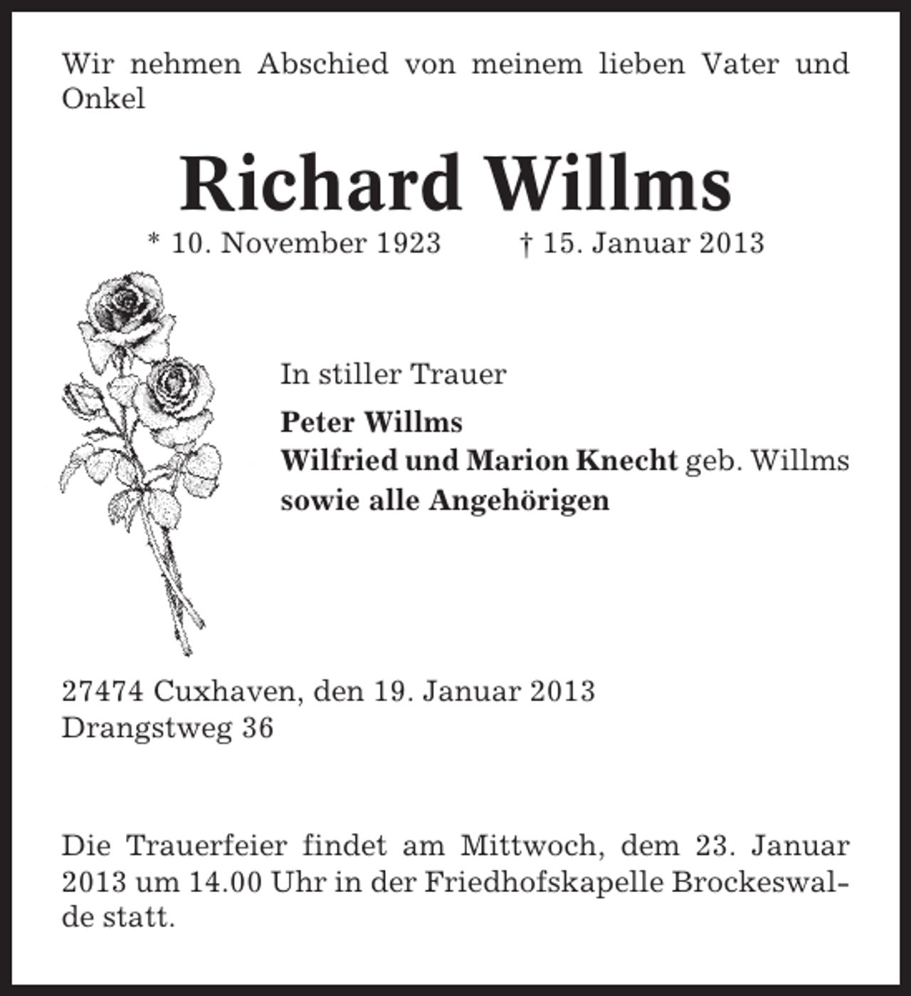 <p>Wir nehmen Abschied von meinem lieben Vater und<br />Onkel</p><p>Richard Willms<br />* 10. November 1923</p><p>† 15. Januar 2013</p><p>In stiller Trauer<br />Peter Willms<br />Wilfried und Marion Knecht geb. Willms<br />sowie alle Angehörigen</p><p>27474 Cuxhaven, den 19. Januar 2013<br />Drangstweg 36</p><p>Die Trauerfeier findet am Mittwoch, dem 23. Januar<br />2013 um 14.00 Uhr in der Friedhofskapelle Brockeswalde statt.</p>
