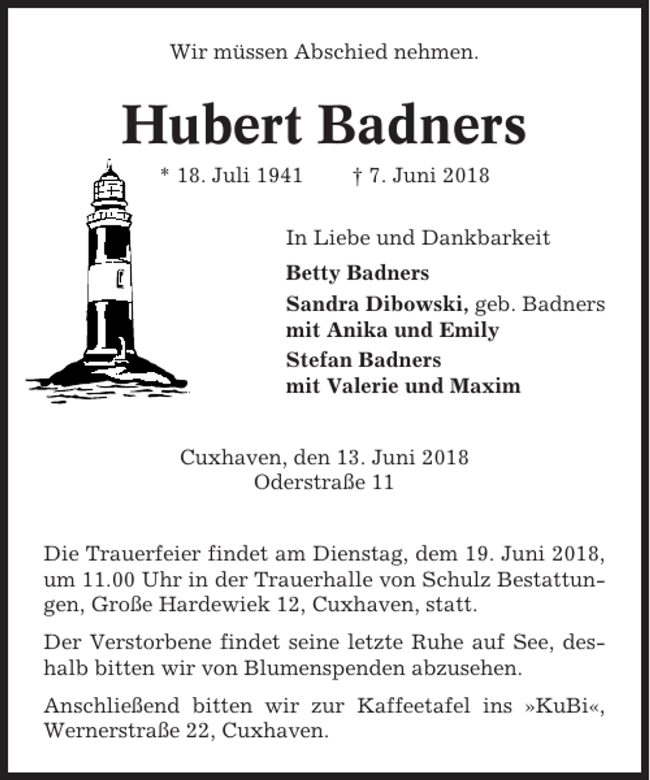 <p>Wir müssen Abschied nehmen.</p><p>Hubert Badners<br />* 18. Juli 1941</p><p>† 7. Juni 2018</p><p>In Liebe und Dankbarkeit<br />Betty Badners<br />Sandra Dibowski, geb. Badners<br />mit Anika und Emily<br />Stefan Badners<br />mit Valerie und Maxim<br />Cuxhaven, den 13. Juni 2018<br />Oderstraße 11<br />Die Trauerfeier findet am Dienstag, dem 19. Juni 2018,<br />um 11.00 Uhr in der Trauerhalle von Schulz Bestattungen, Große Hardewiek 12, Cuxhaven, statt.<br />Der Verstorbene findet seine letzte Ruhe auf See, deshalb bitten wir von Blumenspenden abzusehen.<br />Anschließend bitten wir zur Kaffeetafel ins »KuBi«,<br />Wernerstraße 22, Cuxhaven.</p>