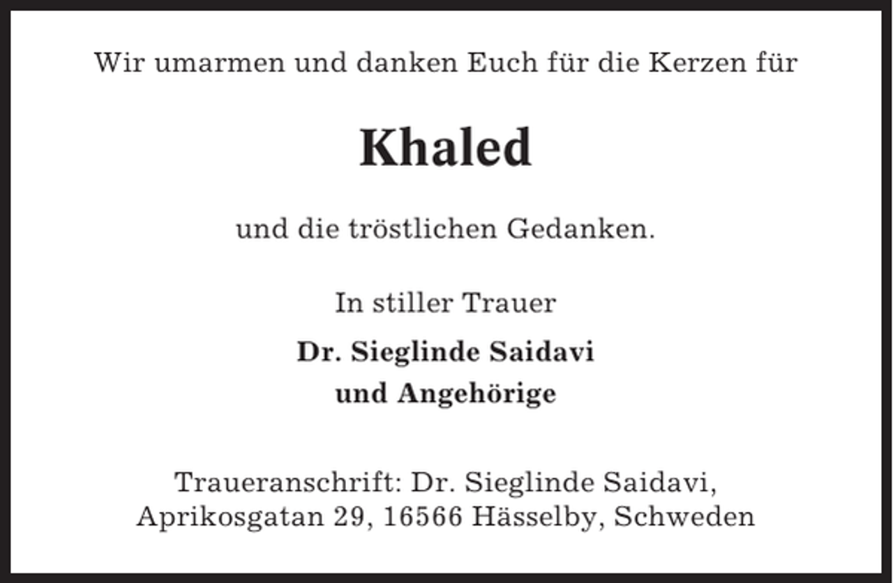 <p>Wir umarmen und danken Euch für die Kerzen für</p><p>Khaled<br />und die tröstlichen Gedanken.<br />In stiller Trauer<br />Dr. Sieglinde Saidavi<br />und Angehörige<br />Traueranschrift: Dr. Sieglinde Saidavi,<br />Aprikosgatan 29, 16566 Hässelby, Schweden</p>