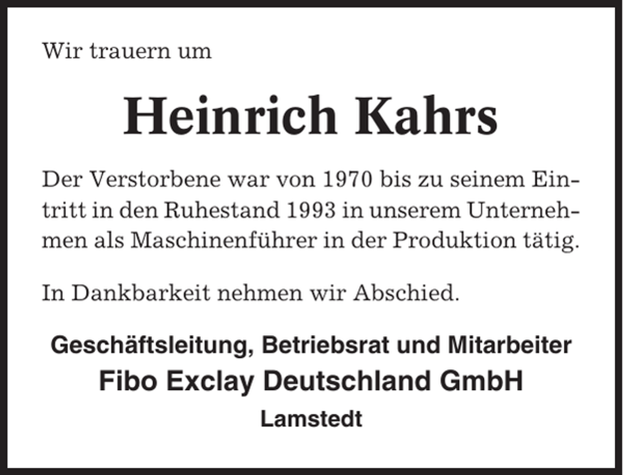 <p>Wir trauern um</p><p>Heinrich Kahrs<br />Der Verstorbene war von 1970 bis zu seinem Eintritt in den Ruhestand 1993 in unserem Unternehmen als Maschinenführer in der Produktion tätig.<br />In Dankbarkeit nehmen wir Abschied.</p><p>Geschäftsleitung, Betriebsrat und Mitarbeiter</p><p>Fibo Exclay Deutschland GmbH<br />Lamstedt</p>
