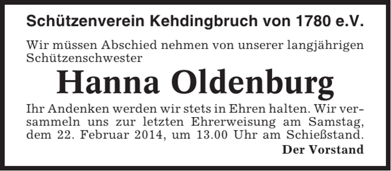 <p>Schützenverein Kehdingbruch von 1780 e.V.<br />Wir müssen Abschied nehmen von unserer langjährigen<br />Schützenschwester</p><p>Hanna Oldenburg<br />Ihr Andenken werden wir stets in Ehren halten. Wir versammeln uns zur letzten Ehrerweisung am Samstag,<br />dem 22. Februar 2014, um 13.00 Uhr am Schießstand.<br />Der Vorstand</p>