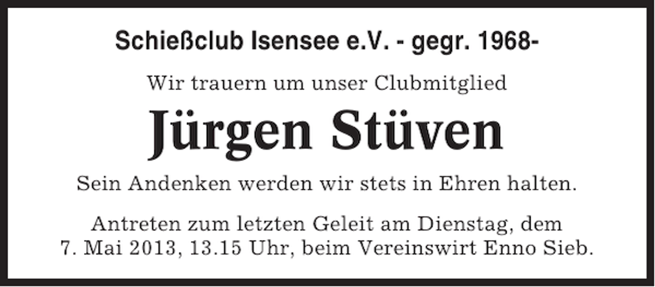 <p>Schießclub Isensee e.V. - gegr. 1968Wir trauern um unser Clubmitglied</p><p>Jürgen Stüven<br />Sein Andenken werden wir stets in Ehren halten.<br />Antreten zum letzten Geleit am Dienstag, dem<br />7. Mai 2013, 13.15 Uhr, beim Vereinswirt Enno Sieb.</p>