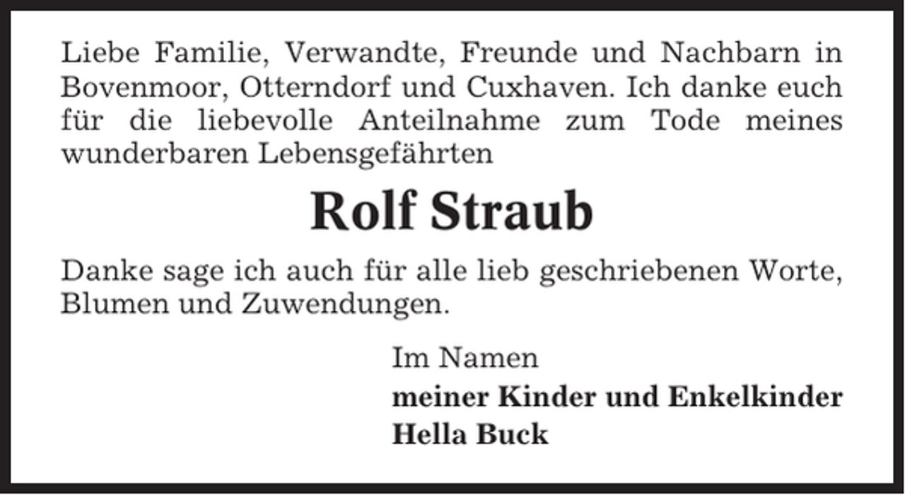 <p>Liebe Familie, Verwandte, Freunde und Nachbarn in<br />Bovenmoor, Otterndorf und Cuxhaven. Ich danke euch<br />für die liebevolle Anteilnahme zum Tode meines<br />wunderbaren Lebensgefährten</p><p>Rolf Straub<br />Danke sage ich auch für alle lieb geschriebenen Worte,<br />Blumen und Zuwendungen.<br />Im Namen<br />meiner Kinder und Enkelkinder<br />Hella Buck</p>