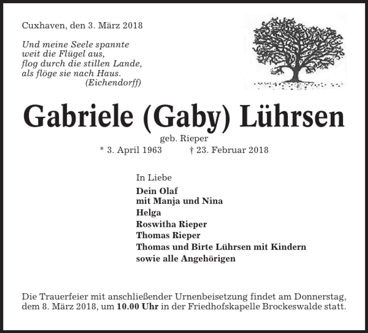 <p>Cuxhaven, den 3. März 2018<br />Und meine Seele spannte<br />weit die Flügel aus,<br />flog durch die stillen Lande,<br />als flöge sie nach Haus.<br />(Eichendorff)</p><p>Gabriele (Gaby) Lührsen<br />geb. Rieper<br />* 3. April 1963<br />† 23. Februar 2018<br />In Liebe<br />Dein Olaf<br />mit Manja und Nina<br />Helga<br />Roswitha Rieper<br />Thomas Rieper<br />Thomas und Birte Lührsen mit Kindern<br />sowie alle Angehörigen</p><p>Die Trauerfeier mit anschließender Urnenbeisetzung findet am Donnerstag,<br />dem 8. März 2018, um 10.00 Uhr in der Friedhofskapelle Brockeswalde statt.</p>