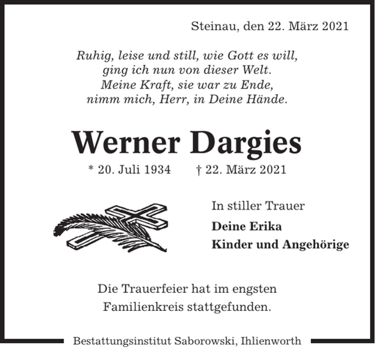 <p>Steinau, den 22. März 2021<br />Ruhig, leise und still, wie Gott es will,<br />ging ich nun von dieser Welt.<br />Meine Kraft, sie war zu Ende,<br />nimm mich, Herr, in Deine Hände.</p><p>Werner Dargies<br />* 20. Juli 1934</p><p>† 22. März 2021<br />In stiller Trauer<br />Deine Erika<br />Kinder und Angehörige</p><p>Die Trauerfeier hat im engsten<br />Familienkreis stattgefunden.<br />Bestattungsinstitut Saborowski, Ihlienworth</p>