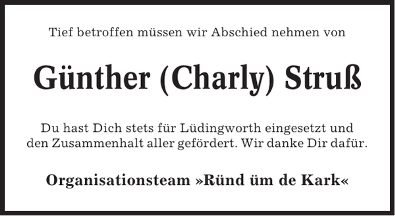 <p>Tief betroffen müssen wir Abschied nehmen von</p><p>Günther (Charly) Struß<br />Du hast Dich stets für Lüdingworth eingesetzt und<br />den Zusammenhalt aller gefördert. Wir danke Dir dafür.</p><p>Organisationsteam »Ründ üm de Kark«</p>