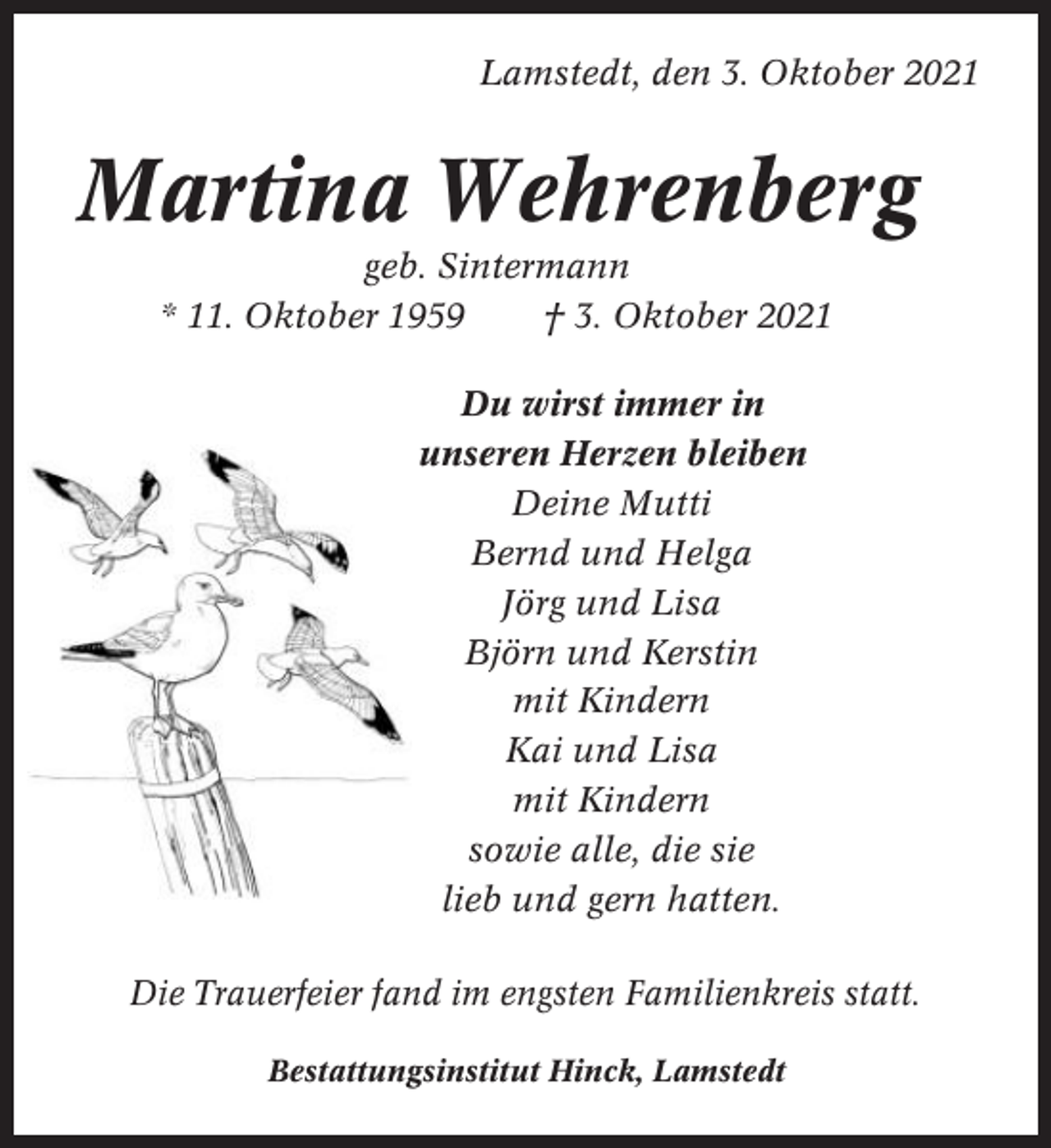 <p>Lamstedt, den 3. Oktober 2021</p><p>Martina Wehrenberg<br />geb. Sintermann<br />* 11. Oktober 1959<br />† 3. Oktober 2021<br />Du wirst immer in<br />unseren Herzen bleiben<br />Deine Mutti<br />Bernd und Helga<br />Jörg und Lisa<br />Björn und Kerstin<br />mit Kindern<br />Kai und Lisa<br />mit Kindern<br />sowie alle, die sie<br />lieb und gern hatten.<br />Die Trauerfeier fand im engsten Familienkreis statt.<br />Bestattungsinstitut Hinck, Lamstedt</p>