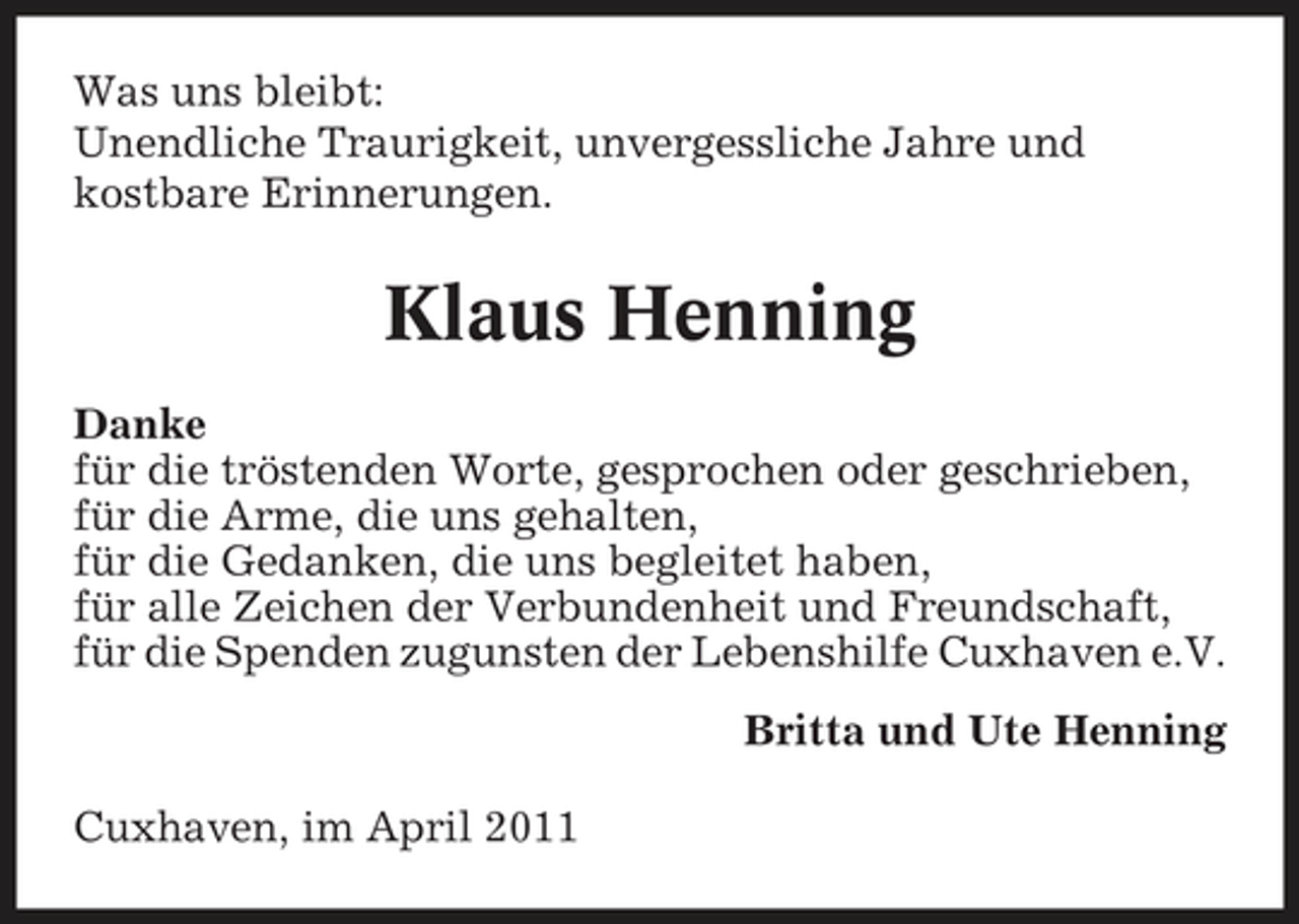 <p>Was uns bleibt: Unendliche Traurigkeit, unvergessliche Jahre und kostbare Erinnerungen.</p><p>Klaus Henning<br />Danke für die tröstenden Worte, gesprochen oder geschrieben, für die Arme, die uns gehalten, für die Gedanken, die uns begleitet haben, für alle Zeichen der Verbundenheit und Freundschaft, für die Spenden zugunsten der Lebenshilfe Cuxhaven e.V. Britta und Ute Henning Cuxhaven, im April 2011</p>