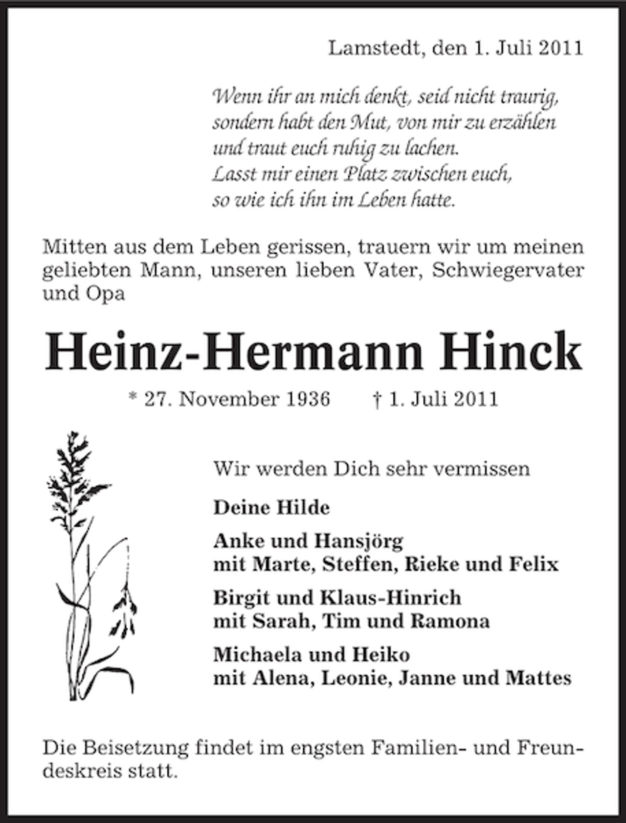 <p>Lamstedt, den 1. Juli 2011</p><p>Wenn ihr an mich denkt, seid nicht traurig,<br />sondern habt den Mut, von mir zu erzählen<br />und traut euch ruhig zu lachen.<br />Lasst mir einen Platz zwischen euch,<br />so wie ich ihn im Leben hatte.<br />Mitten aus dem Leben gerissen, trauern wir um meinen<br />geliebten Mann, unseren lieben Vater, Schwiegervater<br />und Opa</p><p>Heinz-Hermann Hinck<br />* 27. November 1936</p><p>† 1. Juli 2011</p><p>Wir werden Dich sehr vermissen<br />Deine Hilde<br />Anke und Hansjörg<br />mit Marte, Steffen, Rieke und Felix<br />Birgit und Klaus-Hinrich<br />mit Sarah, Tim und Ramona<br />Michaela und Heiko<br />mit Alena, Leonie, Janne und Mattes<br />Die Beisetzung findet im engsten Familien- und Freundeskreis statt.</p>