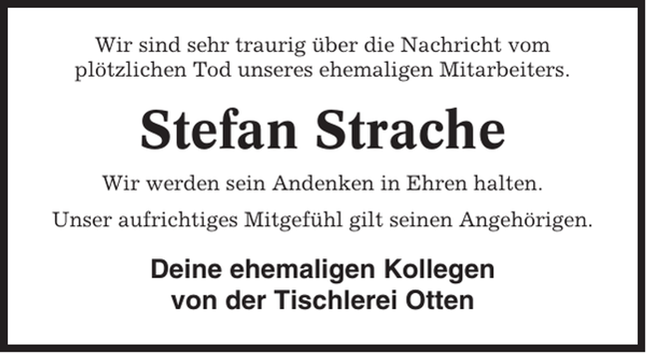<p>Wir sind sehr traurig über die Nachricht vom<br />plötzlichen Tod unseres ehemaligen Mitarbeiters.</p><p>Stefan Strache<br />Wir werden sein Andenken in Ehren halten.<br />Unser aufrichtiges Mitgefühl gilt seinen Angehörigen.</p><p>Deine ehemaligen Kollegen<br />von der Tischlerei Otten</p>