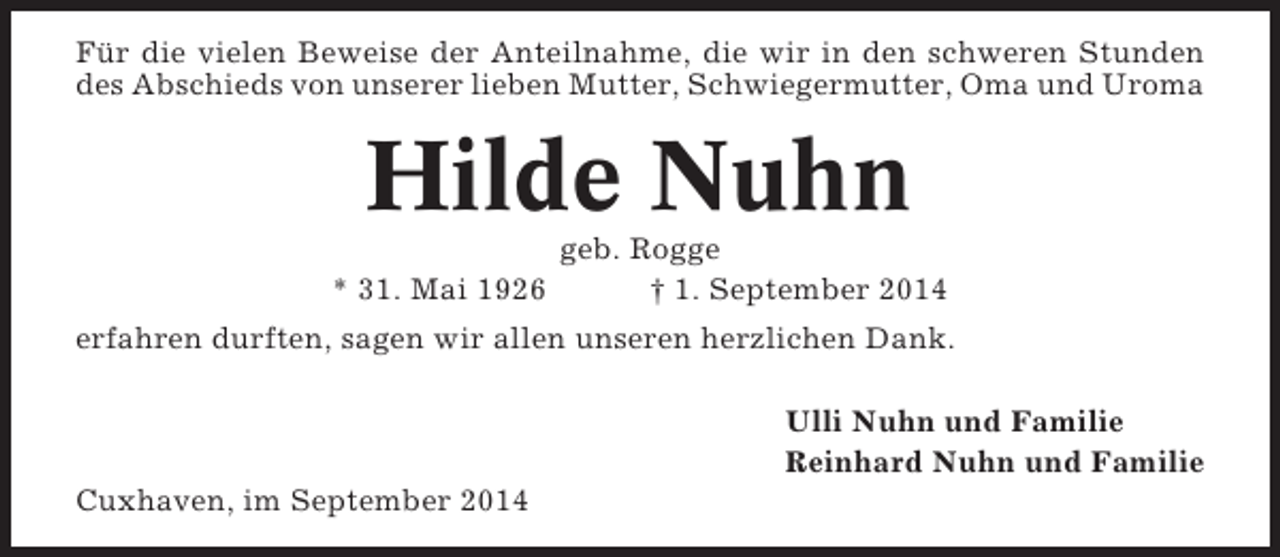 <p>Für die vielen Beweise der Anteilnahme, die wir in den schweren Stunden<br />des Abschieds von unserer lieben Mutter, Schwiegermutter, Oma und Uroma</p><p>Hilde Nuhn<br />* 31. Mai 1926</p><p>geb. Rogge<br />† 1. September 2014</p><p>erfahren durften, sagen wir allen unseren herzlichen Dank.<br />Ulli Nuhn und Familie<br />Reinhard Nuhn und Familie<br />Cuxhaven, im September 2014</p>