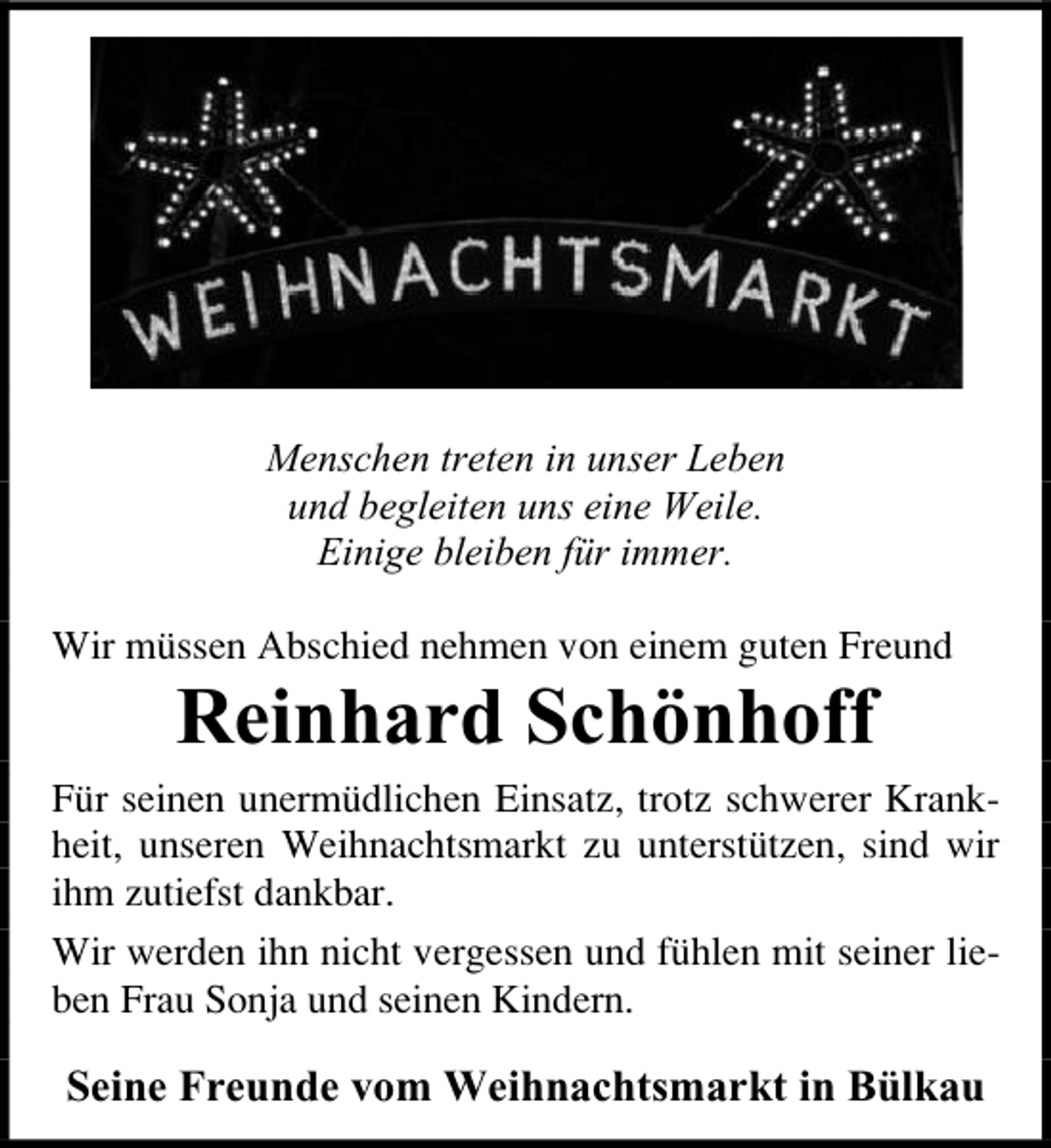 <p>Menschen treten in unser Leben<br />und begleiten uns eine Weile.<br />Einige bleiben für immer.<br />Wir müssen Abschied nehmen von einem guten Freund</p><p>Reinhard Schönhoff</p><p>Für seinen unermüdlichen Einsatz, trotz schwerer Krankheit, unseren Weihnachtsmarkt zu unterstützen, sind wir<br />ihm zutiefst dankbar.<br />Wir werden ihn nicht vergessen und fühlen mit seiner lieben Frau Sonja und seinen Kindern.</p><p>Seine Freunde vom Weihnachtsmarkt in Bülkau</p>