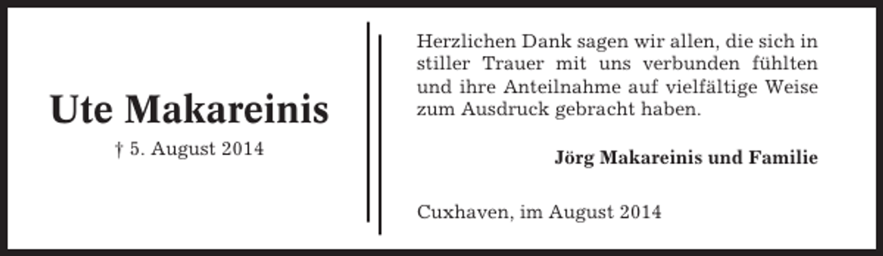 <p>Ute Makareinis<br />† 5. August 2014</p><p>Herzlichen Dank sagen wir allen, die sich in<br />stiller Trauer mit uns verbunden fühlten<br />und ihre Anteilnahme auf vielfältige Weise<br />zum Ausdruck gebracht haben.<br />Jörg Makareinis und Familie<br />Cuxhaven, im August 2014</p>