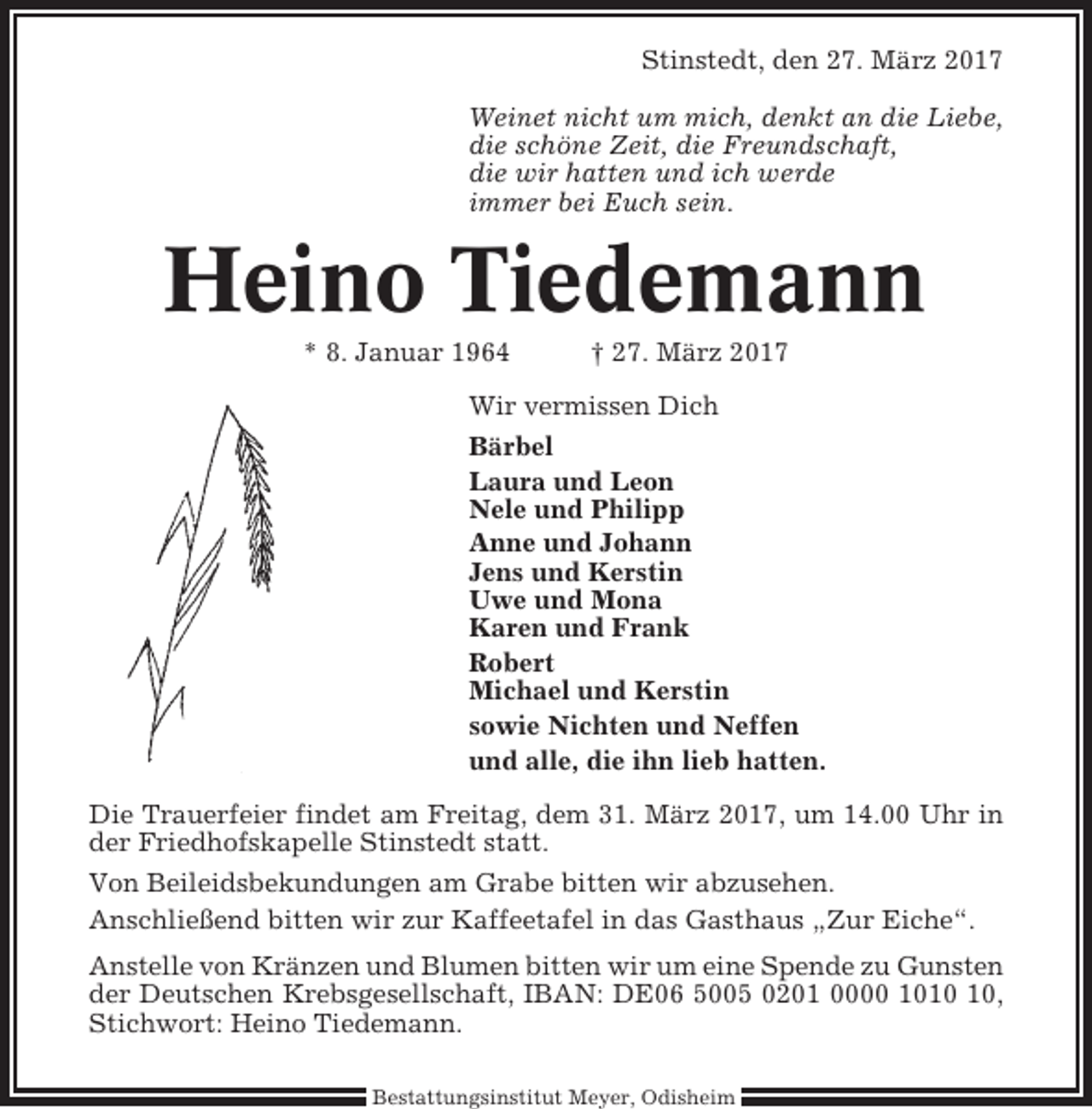 <p>Stinstedt, den 27. März 2017<br />Weinet nicht um mich, denkt an die Liebe,<br />die schöne Zeit, die Freundschaft,<br />die wir hatten und ich werde<br />immer bei Euch sein.</p><p>Heino Tiedemann<br />* 8. Januar 1964</p><p>† 27. März 2017</p><p>Wir vermissen Dich<br />Bärbel<br />Laura und Leon<br />Nele und Philipp<br />Anne und Johann<br />Jens und Kerstin<br />Uwe und Mona<br />Karen und Frank<br />Robert<br />Michael und Kerstin<br />sowie Nichten und Neffen<br />und alle, die ihn lieb hatten.<br />Die Trauerfeier findet am Freitag, dem 31. März 2017, um 14.00 Uhr in<br />der Friedhofskapelle Stinstedt statt.<br />Von Beileidsbekundungen am Grabe bitten wir abzusehen.<br />Anschließend bitten wir zur Kaffeetafel in das Gasthaus „Zur Eiche“.<br />Anstelle von Kränzen und Blumen bitten wir um eine Spende zu Gunsten<br />der Deutschen Krebsgesellschaft, IBAN: DE06 5005 0201 0000 10,<br />Stichwort: Heino Tiedemann.<br />Bestattungsinstitut Meyer, Odisheim</p>
