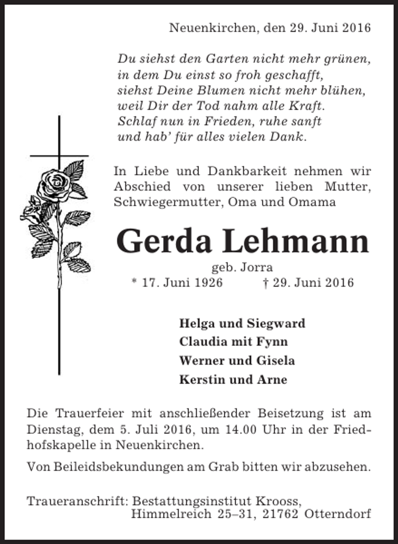 <p>Neuenkirchen, den 29. Juni 2016<br />Du siehst den Garten nicht mehr grünen,<br />in dem Du einst so froh geschafft,<br />siehst Deine Blumen nicht mehr blühen,<br />weil Dir der Tod nahm alle Kraft.<br />Schlaf nun in Frieden, ruhe sanft<br />und hab’ für alles vielen Dank.<br />In Liebe und Dankbarkeit nehmen wir<br />Abschied von unserer lieben Mutter,<br />Schwiegermutter, Oma und Omama</p><p>Gerda Lehmann<br />geb. Jorra<br />* 17. Juni 1926<br />† 29. Juni 2016<br />Helga und Siegward<br />Claudia mit Fynn<br />Werner und Gisela<br />Kerstin und Arne<br />Die Trauerfeier mit anschließender Beisetzung ist am<br />Dienstag, dem 5. Juli 2016, um 14.00 Uhr in der Friedhofskapelle in Neuenkirchen.<br />Von Beileidsbekundungen am Grab bitten wir abzusehen.<br />Traueranschrift: Bestattungsinstitut Krooss,<br />Himmelreich 25–31, 21762 Otterndorf</p>