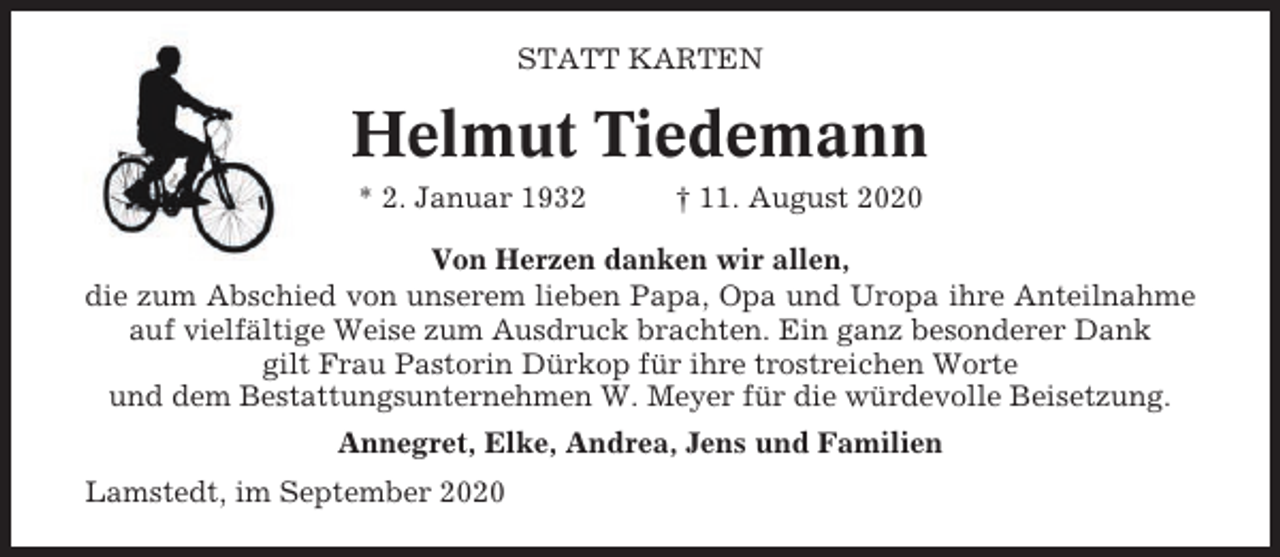 <p>STATT KARTEN</p><p>Helmut Tiedemann<br />* 2. Januar 1932</p><p>† 11. August 2020</p><p>Von Herzen danken wir allen,<br />die zum Abschied von unserem lieben Papa, Opa und Uropa ihre Anteilnahme<br />auf vielfältige Weise zum Ausdruck brachten. Ein ganz besonderer Dank<br />gilt Frau Pastorin Dürkop für ihre trostreichen Worte<br />und dem Bestattungsunternehmen W. Meyer für die würdevolle Beisetzung.<br />Annegret, Elke, Andrea, Jens und Familien<br />Lamstedt, im September 2020</p>