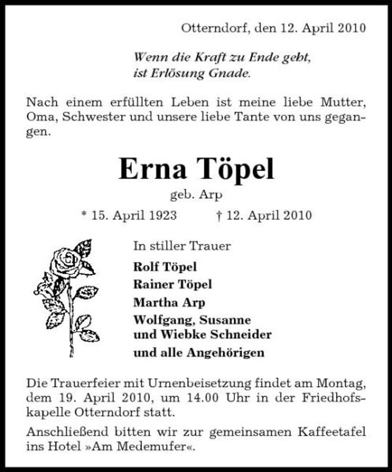 <p>Otterndorf, den 12. April 2010</p><p>Wenn die Kraft zu Ende geht, ist Erlösung Gnade.<br />Nach einem erfüllten Leben ist meine liebe Mutter, Oma, Schwester und unsere liebe Tante von uns gegangen.</p><p>Erna Töpel<br />geb. Arp * 15. April 1923 † 12. April 2010 In stiller Trauer Rolf Töpel Rainer Töpel Martha Arp Wolfgang, Susanne und Wiebke Schneider und alle Angehörigen Die Trauerfeier mit Urnenbeisetzung findet am Montag, dem 19. April 2010, um 14.00 Uhr in der Friedhofskapelle Otterndorf statt. Anschließend bitten wir zur gemeinsamen Kaffeetafel ins Hotel »Am Medemufer«.</p>