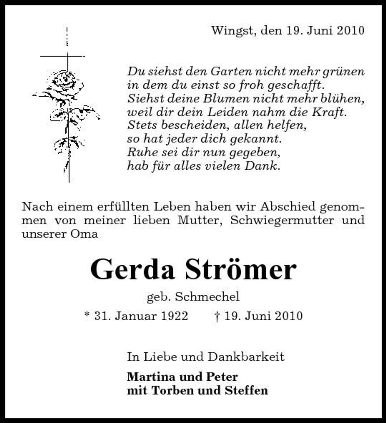 <p>Wingst, den 19. Juni 2010 Du siehst den Garten nicht mehr grünen in dem du einst so froh geschafft. Siehst deine Blumen nicht mehr blühen, weil dir dein Leiden nahm die Kraft. Stets bescheiden, allen helfen, so hat jeder dich gekannt. Ruhe sei dir nun gegeben, hab für alles vielen Dank. Nach einem erfüllten Leben haben wir Abschied genommen von meiner lieben Mutter, Schwiegermutter und unserer Oma</p><p>Gerda Strömer<br />geb. Schmechel * 31. Januar 1922 † 19. Juni 2010 In Liebe und Dankbarkeit Martina und Peter mit Torben und Steffen</p>