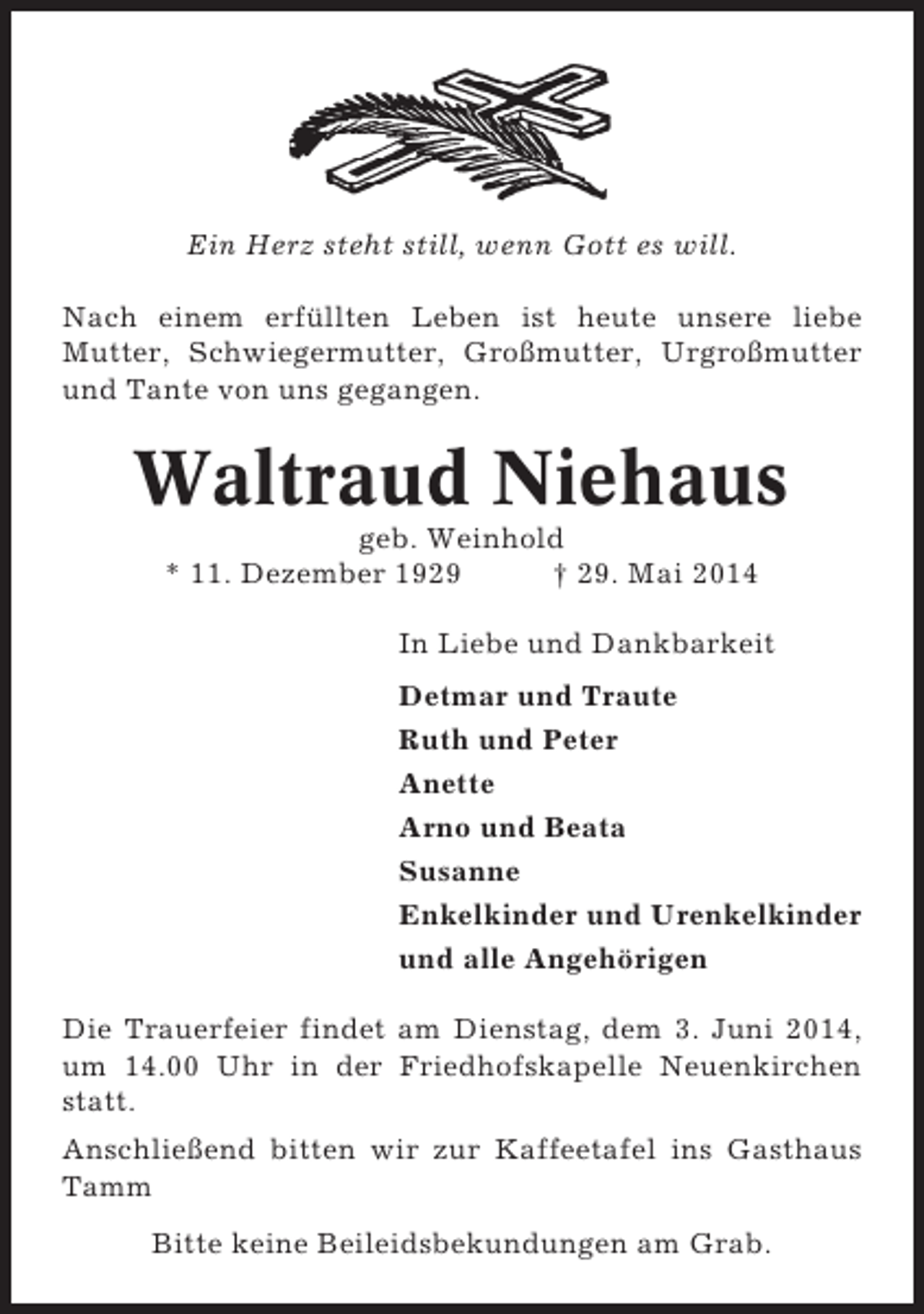 <p>Ein Herz steht still, wenn Gott es will.<br />Nach einem erfüllten Leben ist heute unsere liebe<br />Mutter, Schwiegermutter, Großmutter, Urgroßmutter<br />und Tante von uns gegangen.</p><p>Waltraud Niehaus<br />geb. Weinhold<br />* 11. Dezember 1929<br />† 29. Mai 2014<br />In Liebe und Dankbarkeit<br />Detmar und Traute<br />Ruth und Peter<br />Anette<br />Arno und Beata<br />Susanne<br />Enkelkinder und Urenkelkinder<br />und alle Angehörigen<br />Die Trauerfeier findet am Dienstag, dem 3. Juni 2014,<br />um 14.00 Uhr in der Friedhofskapelle Neuenkirchen<br />statt.<br />Anschließend bitten wir zur Kaffeetafel ins Gasthaus<br />Tamm<br />Bitte keine Beileidsbekundungen am Grab.</p>