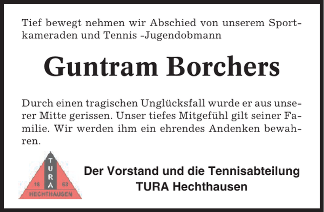 <p>Tief bewegt nehmen wir Abschied von unserem Sportkameraden und Tennis -Jugendobmann</p><p>Guntram Borchers<br />Durch einen tragischen Unglücksfall wurde er aus unserer Mitte gerissen. Unser tiefes Mitgefühl gilt seiner Familie. Wir werden ihm ein ehrendes Andenken bewahren.</p><p>Der Vorstand und die Tennisabteilung<br />TURA Hechthausen</p>