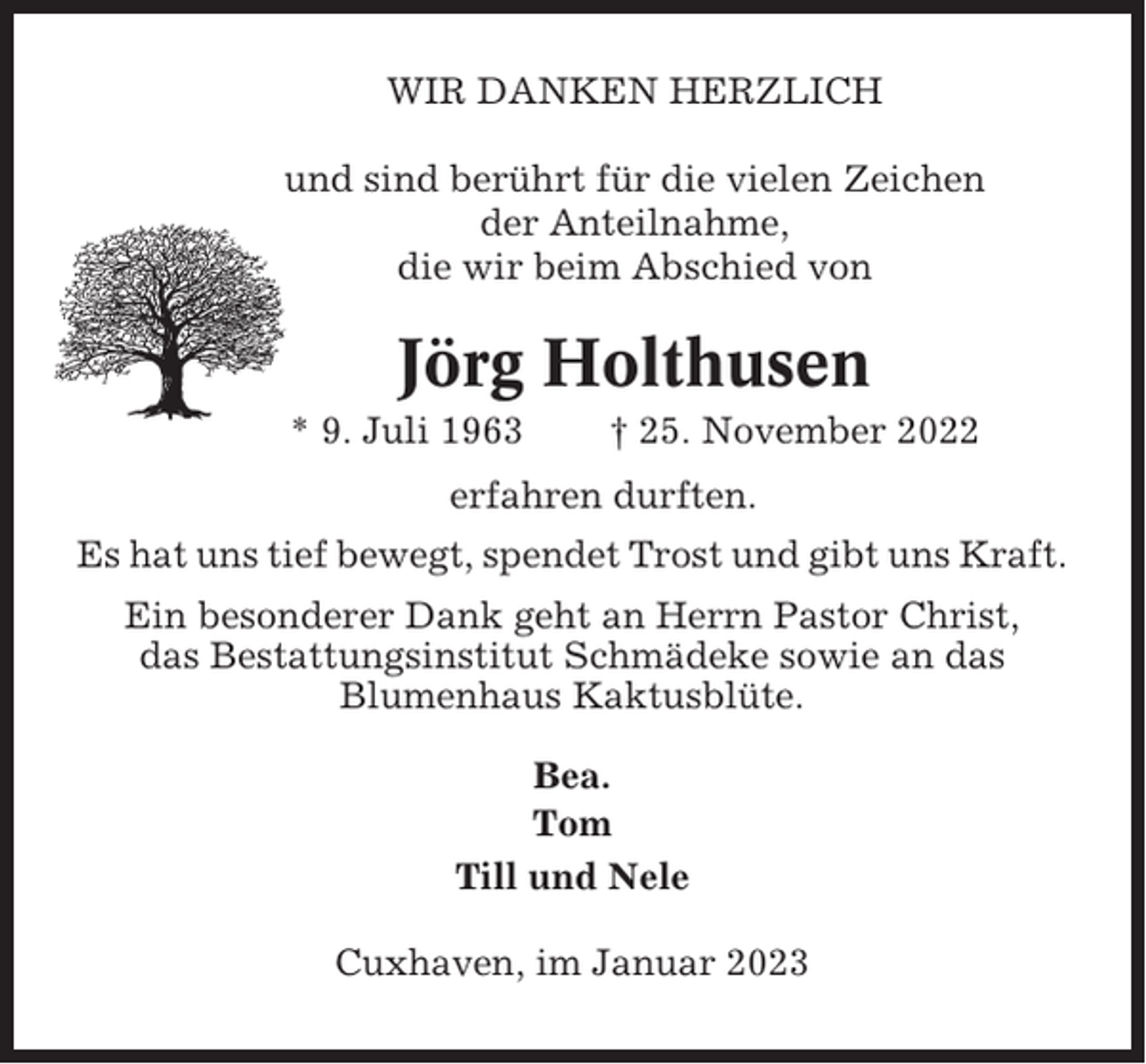 <p>WIR DANKEN HERZLICH<br />und sind berührt für die vielen Zeichen<br />der Anteilnahme,<br />die wir beim Abschied von</p><p>Jörg Holthusen<br />* 9. Juli 1963</p><p>† 25. November 2022</p><p>erfahren durften.<br />Es hat uns tief bewegt, spendet Trost und gibt uns Kraft.<br />Ein besonderer Dank geht an Herrn Pastor Christ,<br />das Bestattungsinstitut Schmädeke sowie an das<br />Blumenhaus Kaktusblüte.<br />Bea.<br />Tom<br />Till und Nele<br />Cuxhaven, im Januar 2023</p>