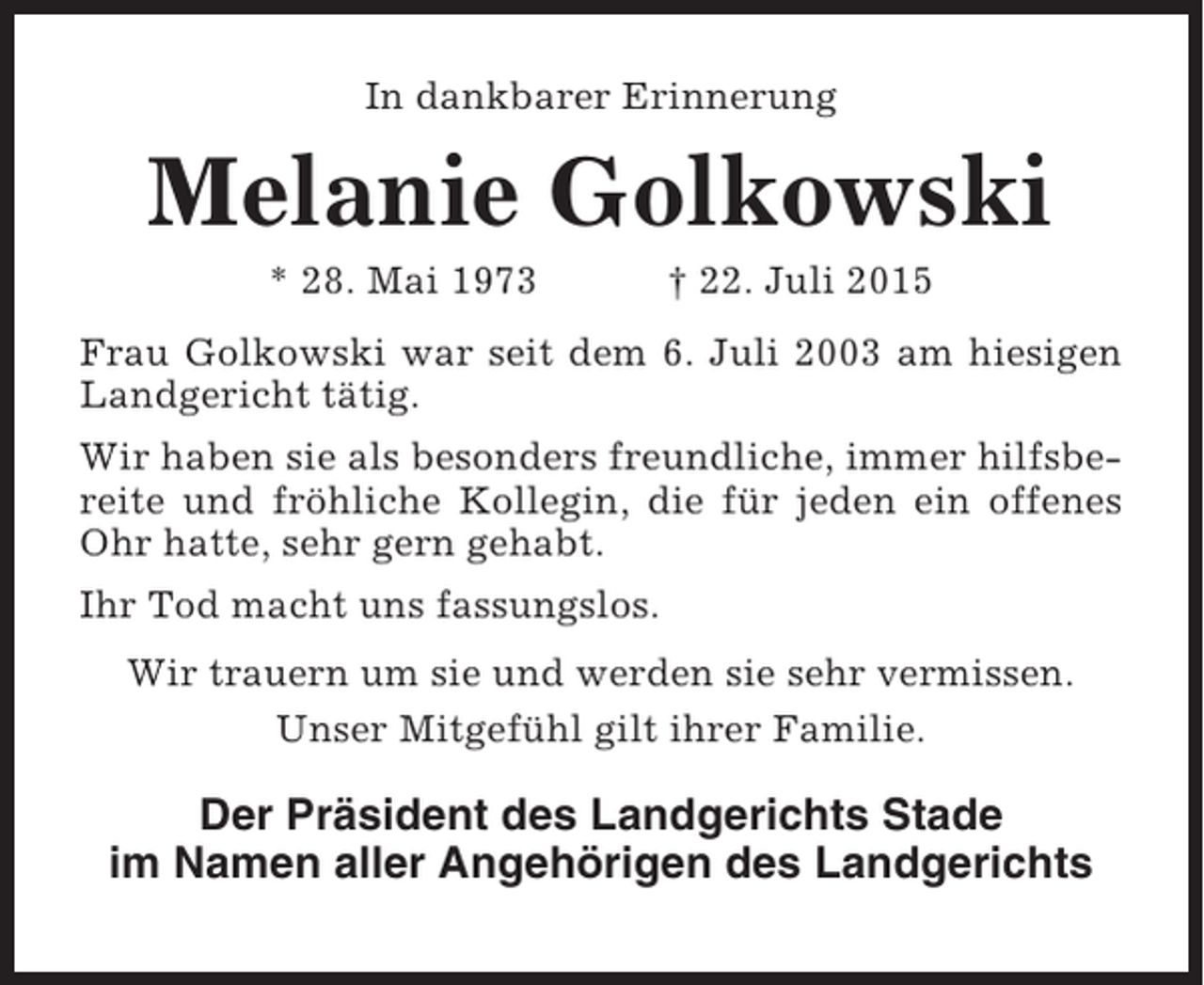 <p>In dankbarer Erinnerung</p><p>Melanie Golkowski<br />* 28. Mai 1973</p><p>† 22. Juli 2015</p><p>Frau Golkowski war seit dem 6. Juli 2003 am hiesigen<br />Landgericht tätig.<br />Wir haben sie als besonders freundliche, immer hilfsbereite und fröhliche Kollegin, die für jeden ein offenes<br />Ohr hatte, sehr gern gehabt.<br />Ihr Tod macht uns fassungslos.<br />Wir trauern um sie und werden sie sehr vermissen.<br />Unser Mitgefühl gilt ihrer Familie.</p><p>Der Präsident des Landgerichts Stade<br />im Namen aller Angehörigen des Landgerichts</p>