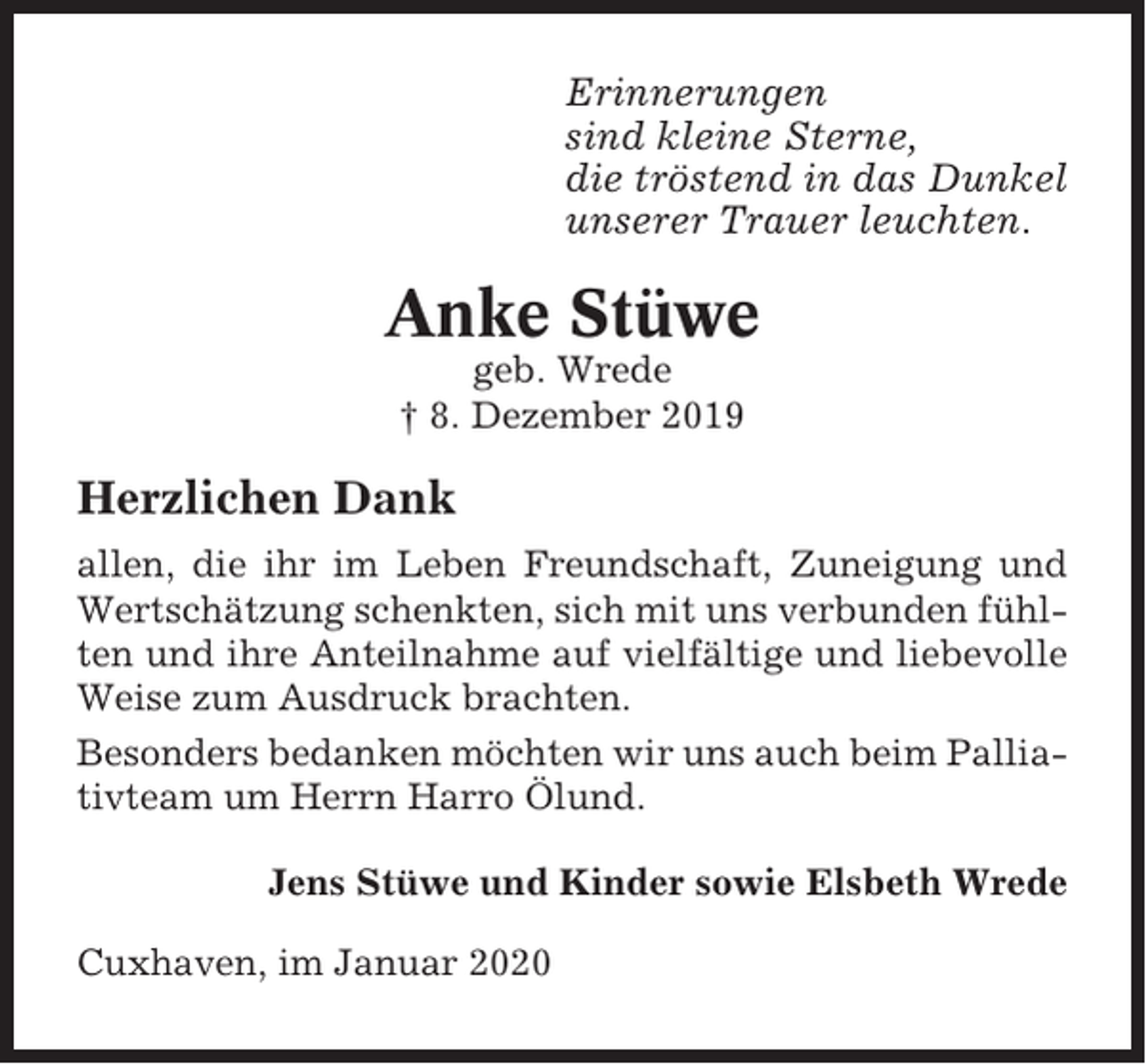<p>Erinnerungen<br />sind kleine Sterne,<br />die tröstend in das Dunkel<br />unserer Trauer leuchten.</p><p>Anke Stüwe<br />geb. Wrede<br />† 8. Dezember 2019</p><p>Herzlichen Dank<br />allen, die ihr im Leben Freundschaft, Zuneigung und<br />Wertschätzung schenkten, sich mit uns verbunden fühlten und ihre Anteilnahme auf vielfältige und liebevolle<br />Weise zum Ausdruck brachten.<br />Besonders bedanken möchten wir uns auch beim Palliativteam um Herrn Harro Ölund.<br />Jens Stüwe und Kinder sowie Elsbeth Wrede<br />Cuxhaven, im Januar 2020</p>