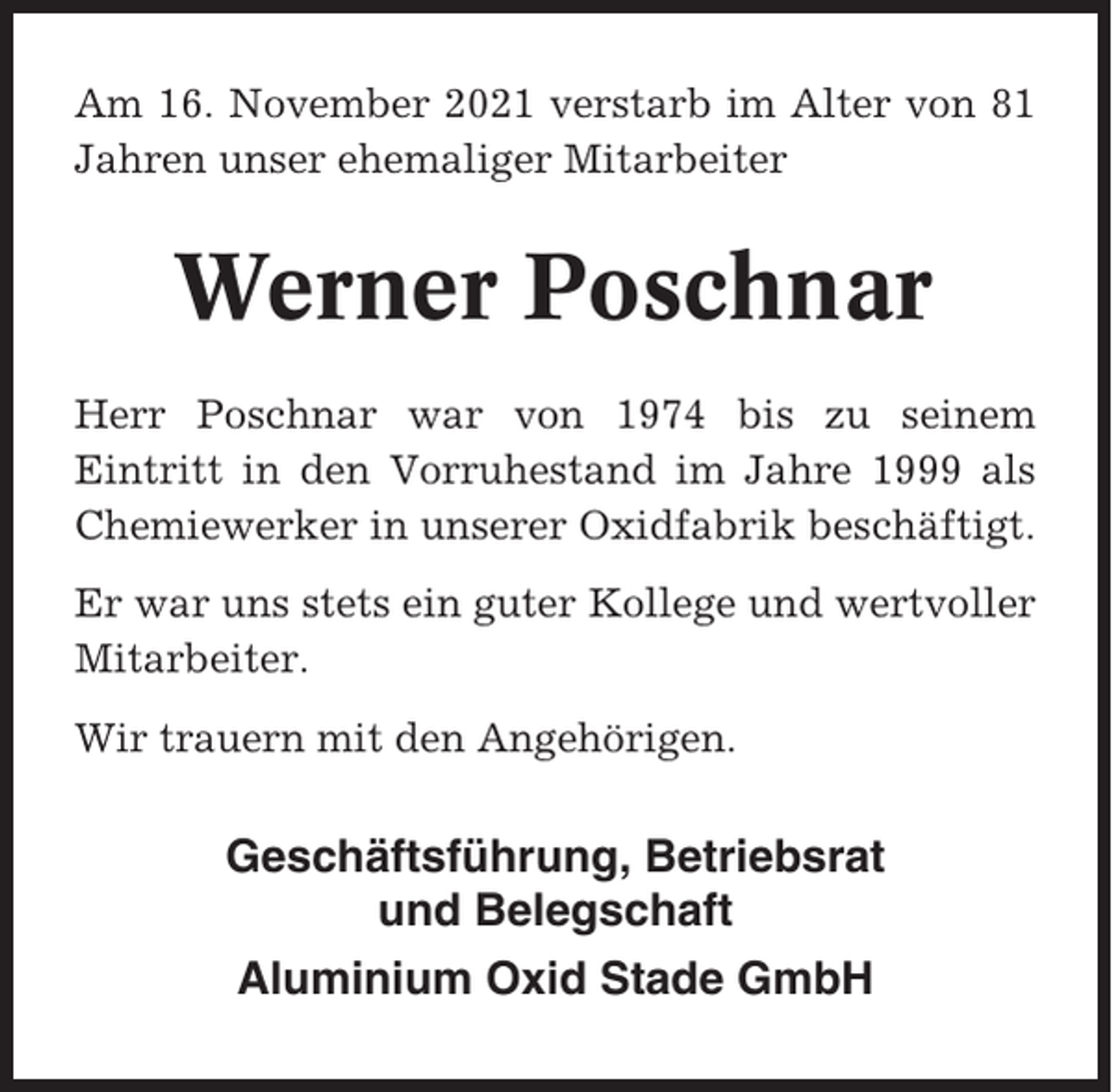 <p>Am 16. November 2021 verstarb im Alter von 81<br />Jahren unser ehemaliger Mitarbeiter</p><p>Werner Poschnar<br />Herr Poschnar war von 1974 bis zu seinem<br />Eintritt in den Vorruhestand im Jahre 1999 als<br />Chemiewerker in unserer Oxidfabrik beschäftigt.<br />Er war uns stets ein guter Kollege und wertvoller<br />Mitarbeiter.<br />Wir trauern mit den Angehörigen.</p><p>Geschäftsführung, Betriebsrat<br />und Belegschaft<br />Aluminium Oxid Stade GmbH</p>