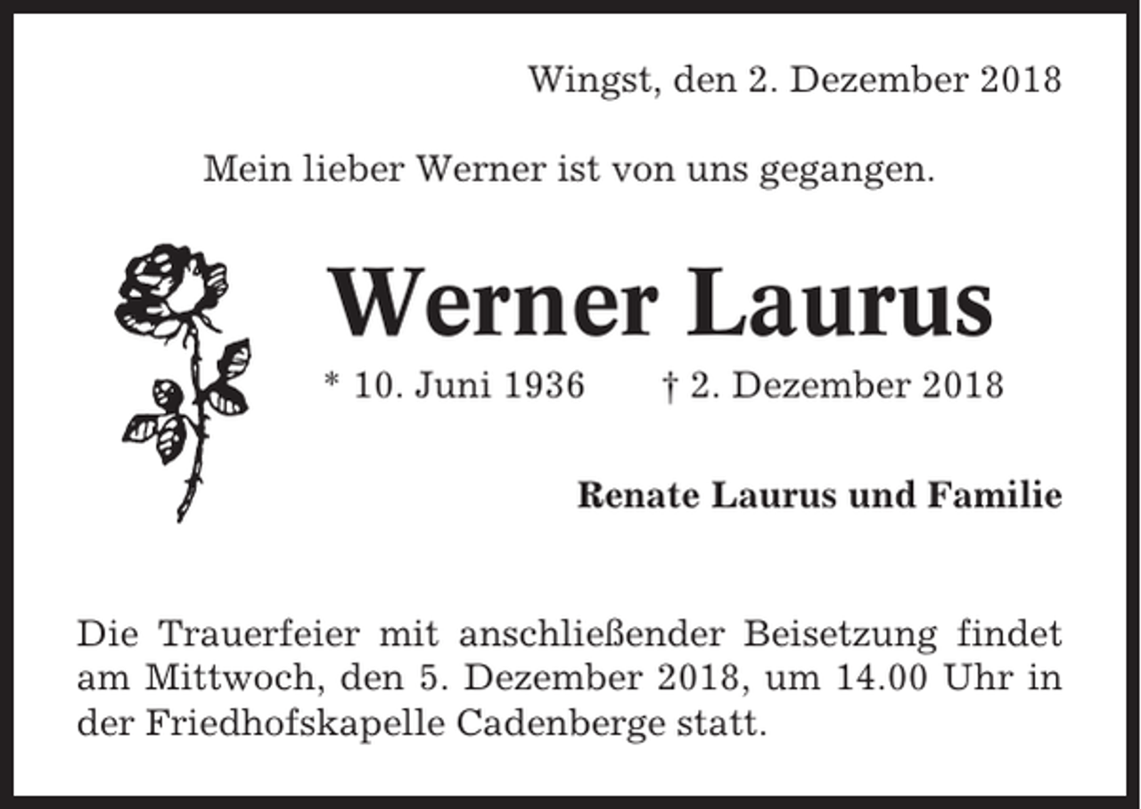 <p>Wingst, den 2. Dezember 2018<br />Mein lieber Werner ist von uns gegangen.</p><p>Werner Laurus<br />* 10. Juni 1936</p><p>† 2. Dezember 2018</p><p>Renate Laurus und Familie</p><p>Die Trauerfeier mit anschließender Beisetzung findet<br />am Mittwoch, den 5. Dezember 2018, um 14.00 Uhr in<br />der Friedhofskapelle Cadenberge statt.</p>
