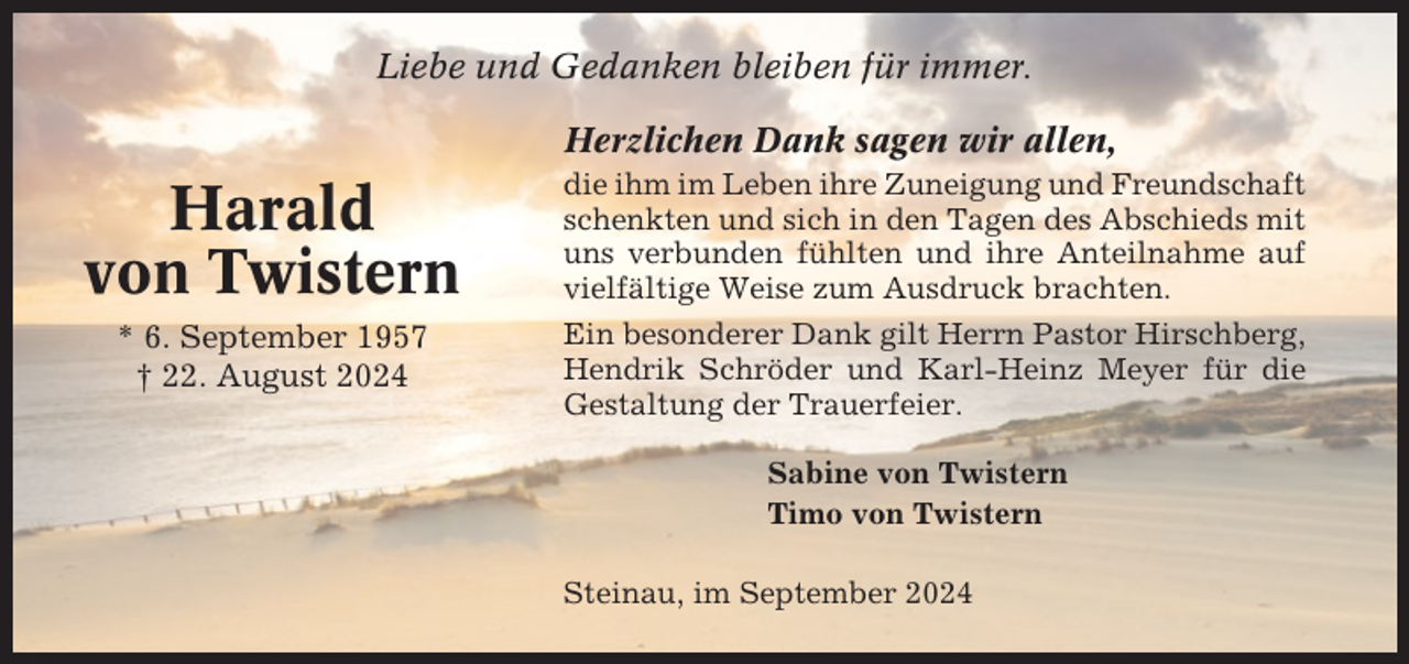 <p>Liebe und Gedanken bleiben für immer.<br />Herzlichen Dank sagen wir allen,</p><p>Harald<br />von Twistern<br />* 6. September 1957<br />† 22. August 2024</p><p>die ihm im Leben ihre Zuneigung und Freundschaft<br />schenkten und sich in den Tagen des Abschieds mit<br />uns verbunden fühlten und ihre Anteilnahme auf<br />vielfältige Weise zum Ausdruck brachten.<br />Ein besonderer Dank gilt Herrn Pastor Hirschberg,<br />Hendrik Schröder und Karl-Heinz Meyer für die<br />Gestaltung der Trauerfeier.<br />Sabine von Twistern<br />Timo von Twistern<br />Steinau, im September 2024</p>