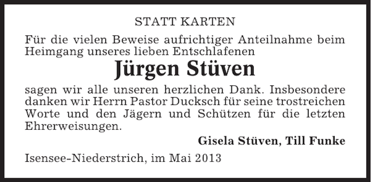 <p>STATT KARTEN<br />Für die vielen Beweise aufrichtiger Anteilnahme beim<br />Heimgang unseres lieben Entschlafenen</p><p>Jürgen Stüven<br />sagen wir alle unseren herzlichen Dank. Insbesondere<br />danken wir Herrn Pastor Ducksch für seine trostreichen<br />Worte und den Jägern und Schützen für die letzten<br />Ehrerweisungen.<br />Gisela Stüven, Till Funke<br />Isensee-Niederstrich, im Mai 2013</p>