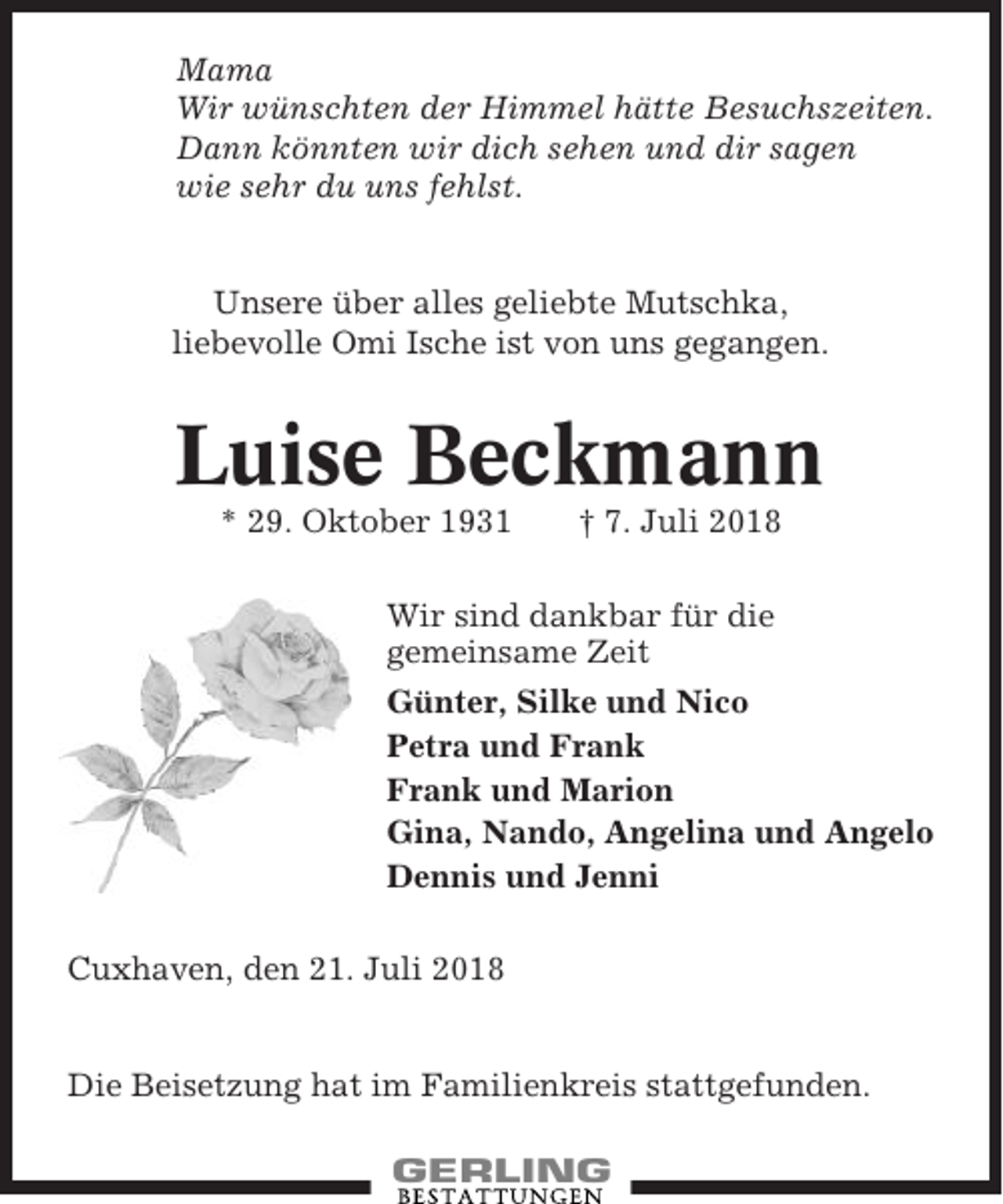 <p>Mama<br />Wir wünschten der Himmel hätte Besuchszeiten.<br />Dann könnten wir dich sehen und dir sagen<br />wie sehr du uns fehlst.</p><p>Unsere über alles geliebte Mutschka,<br />liebevolle Omi Ische ist von uns gegangen.</p><p>Luise Beckmann<br />* 29. Oktober 1931</p><p>† 7. Juli 2018</p><p>Wir sind dankbar für die<br />gemeinsame Zeit<br />Günter, Silke und Nico<br />Petra und Frank<br />Frank und Marion<br />Gina, Nando, Angelina und Angelo<br />Dennis und Jenni<br />Cuxhaven, den 21. Juli 2018</p><p>Die Beisetzung hat im Familienkreis stattgefunden.</p>