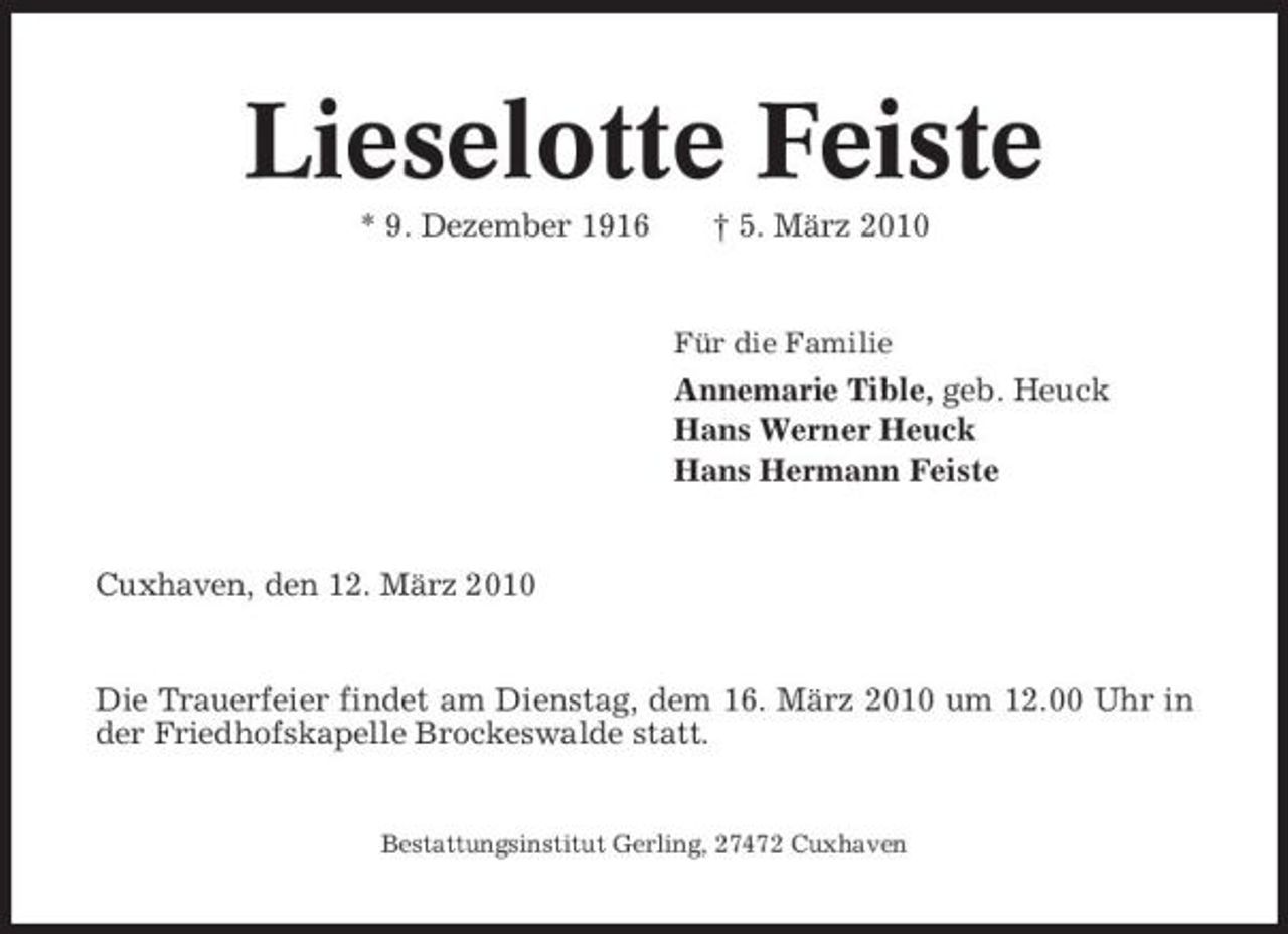 <p>Lieselotte Feiste<br />* 9. Dezember 1916 † 5. März 2010<br />Für die Familie</p><p>Annemarie Tible, geb. Heuck Hans Werner Heuck Hans Hermann Feiste</p><p>Cuxhaven, den 12. März 2010</p><p>Die Trauerfeier findet am Dienstag, dem 16. März 2010 um 12.00 Uhr in der Friedhofskapelle Brockeswalde statt.</p><p>Bestattungsinstitut Gerling, 27472 Cuxhaven</p>
