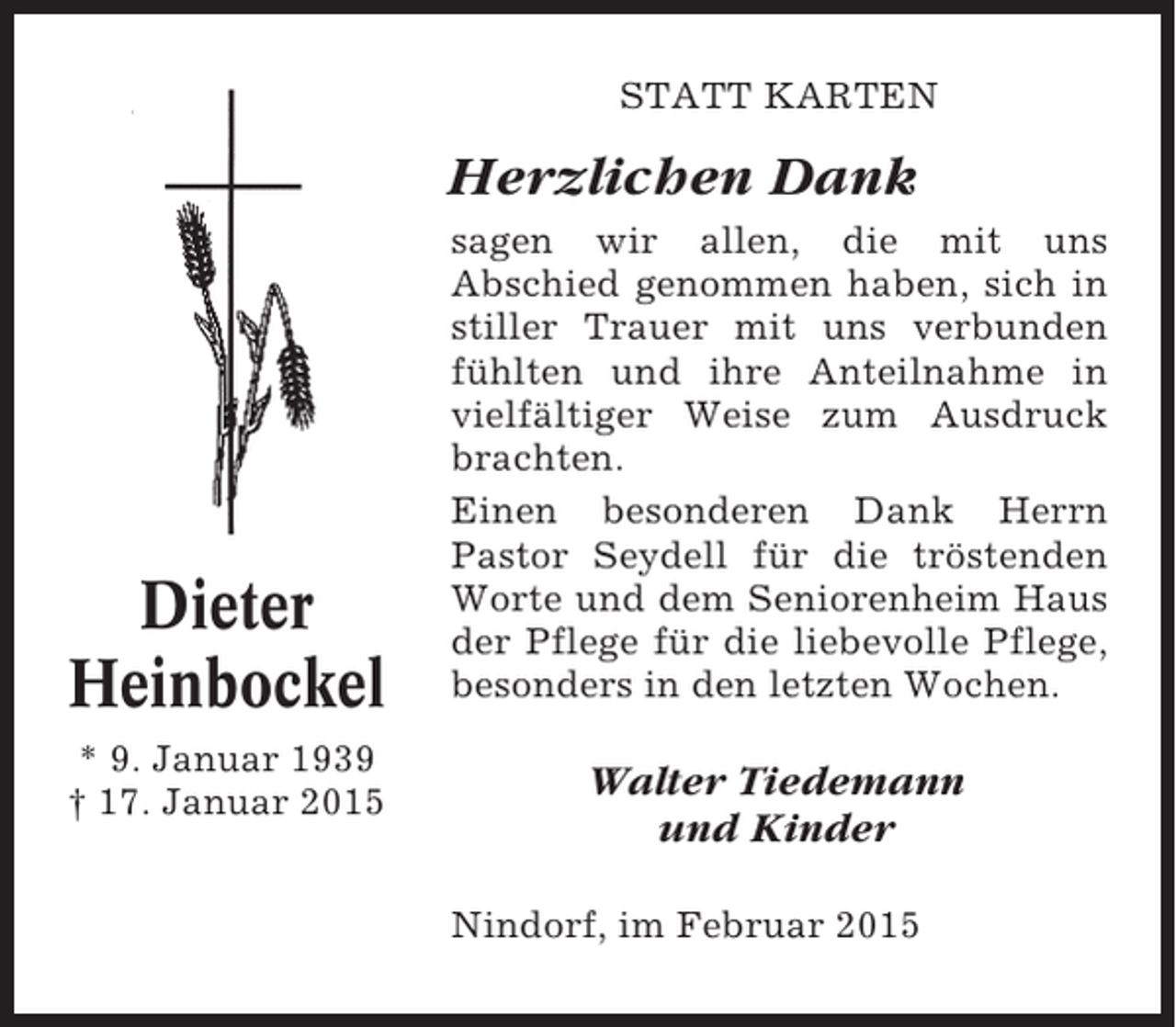 <p>STATT KARTEN</p><p>Herzlichen Dank</p><p>Dieter<br />Heinbockel<br />* 9. Januar 1939<br />† 17. Januar 2015</p><p>sagen wir allen, die mit uns<br />Abschied genommen haben, sich in<br />stiller Trauer mit uns verbunden<br />fühlten und ihre Anteilnahme in<br />vielfältiger Weise zum Ausdruck<br />brachten.<br />Einen besonderen Dank Herrn<br />Pastor Seydell für die tröstenden<br />Worte und dem Seniorenheim Haus<br />der Pflege für die liebevolle Pflege,<br />besonders in den letzten Wochen.</p><p>Walter Tiedemann<br />und Kinder<br />Nindorf, im Februar 2015</p>