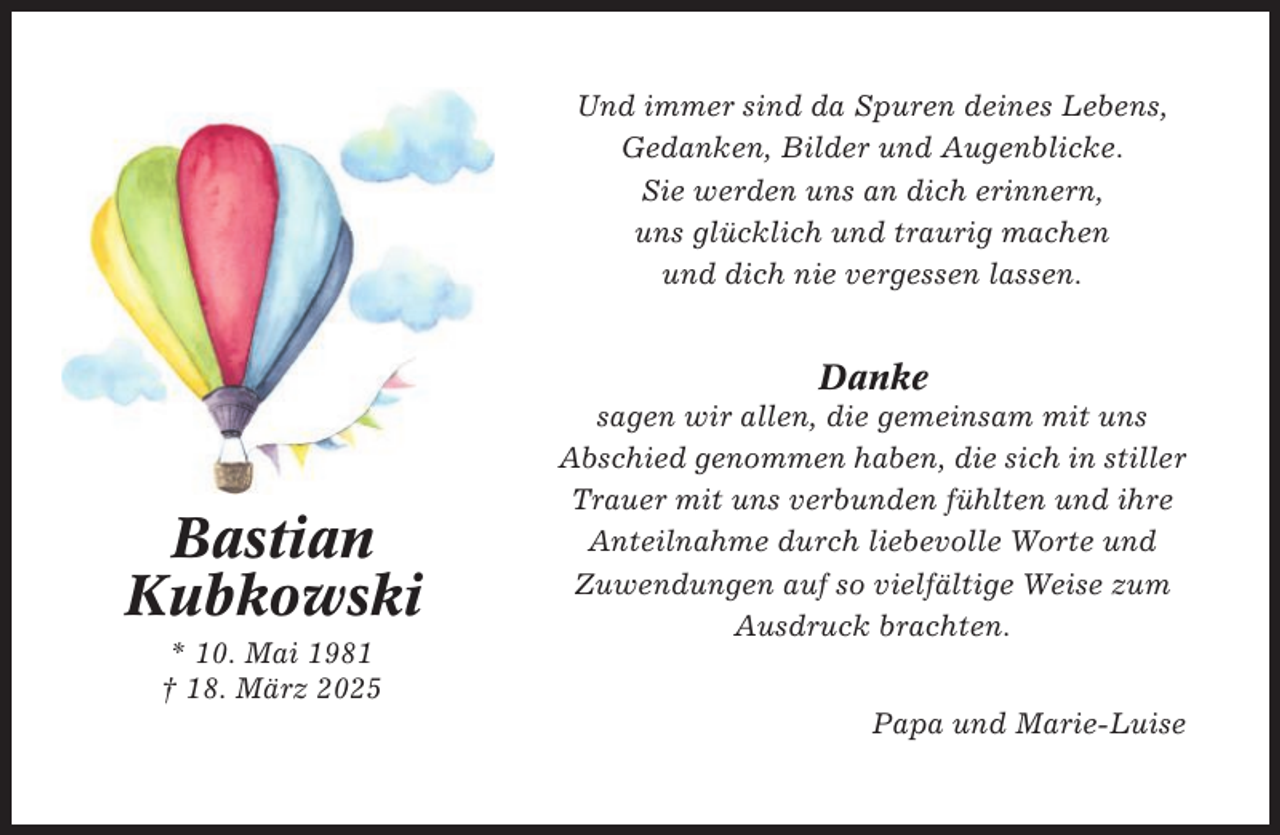 <p>Und immer sind da Spuren deines Lebens,<br />Gedanken, Bilder und Augenblicke.<br />Sie werden uns an dich erinnern,<br />uns glücklich und traurig machen<br />und dich nie vergessen lassen.</p><p>Danke</p><p>Bastian<br />Kubkowski<br />* 10. Mai 1981<br />† 18. März 2025</p><p>sagen wir allen, die gemeinsam mit uns<br />Abschied genommen haben, die sich in stiller<br />Trauer mit uns verbunden fühlten und ihre<br />Anteilnahme durch liebevolle Worte und<br />Zuwendungen auf so vielfältige Weise zum<br />Ausdruck brachten.<br />Papa und Marie-Luise</p>